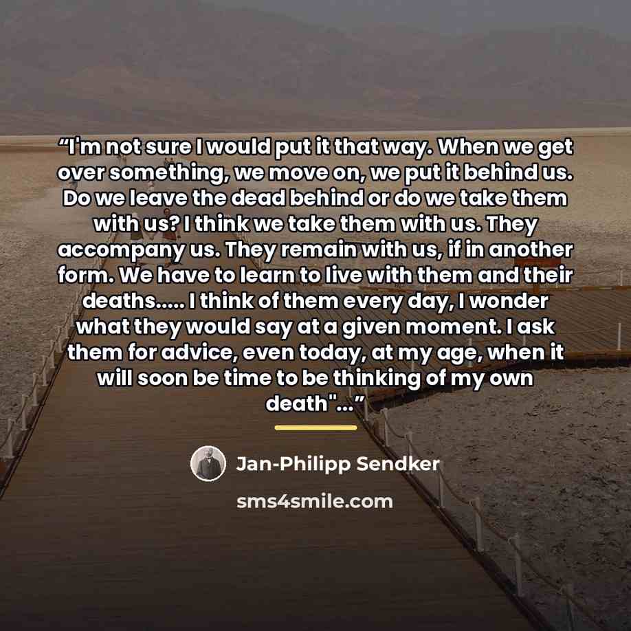 “I'm not sure I would put it that way. When we get over something, we move on, we put it behind us. Do we leave the dead behind or do we take them with us? I think we take them with us. They accompany us. They remain with us, if in another form. We have to learn to live with them and their deaths……” quote by Jan-Philipp Sendker