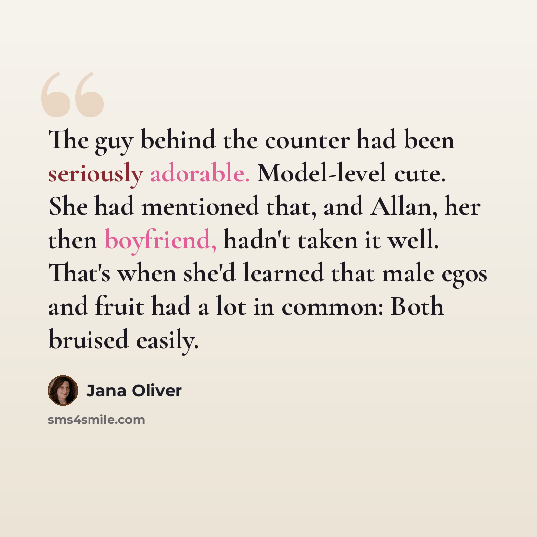 “The guy behind the counter had been seriously adorable. Model-level cute. She had mentioned that, and Allan, her then boyfriend, hadn't taken it well. That's when she'd learned that male egos and fruit had a lot in common: Both bruised easily.” quote by Jana Oliver