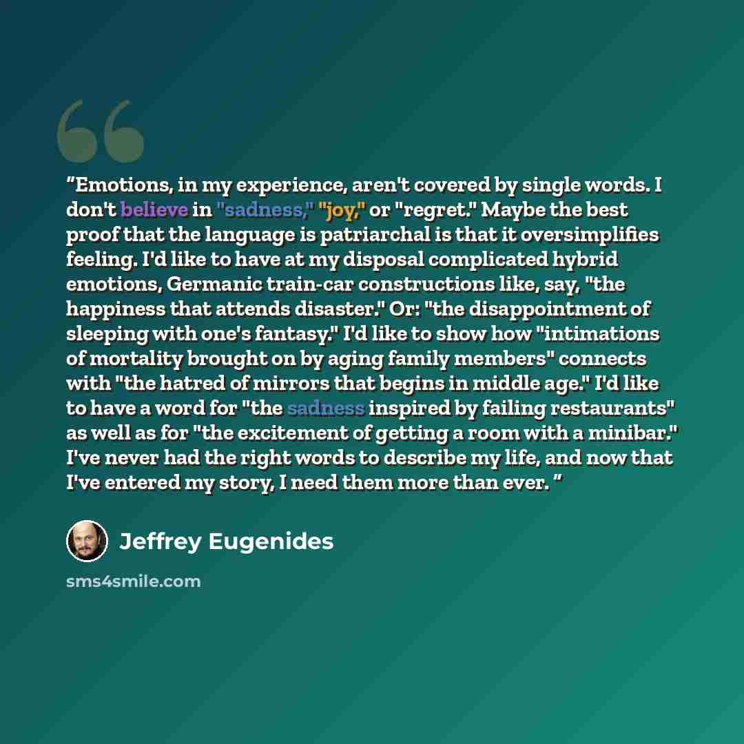 “Emotions, in my experience, aren't covered by single words. I don't believe in "sadness," "joy," or "regret." Maybe the best proof that the language is patriarchal is that it oversimplifies feeling. I'd like to have at my disposal complicated hybrid emotions, Germanic train-car constructions like…” quote by Jeffrey Eugenides