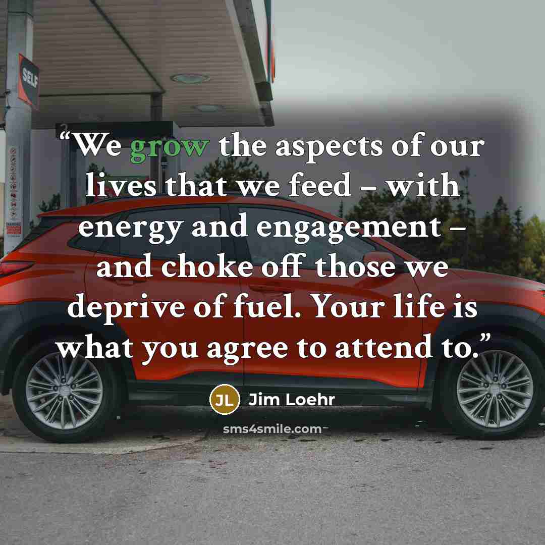 “We grow the aspects of our lives that we feed – with energy and engagement – and choke off those we deprive of fuel. Your life is what you agree to attend to.” quote by Jim Loehr
