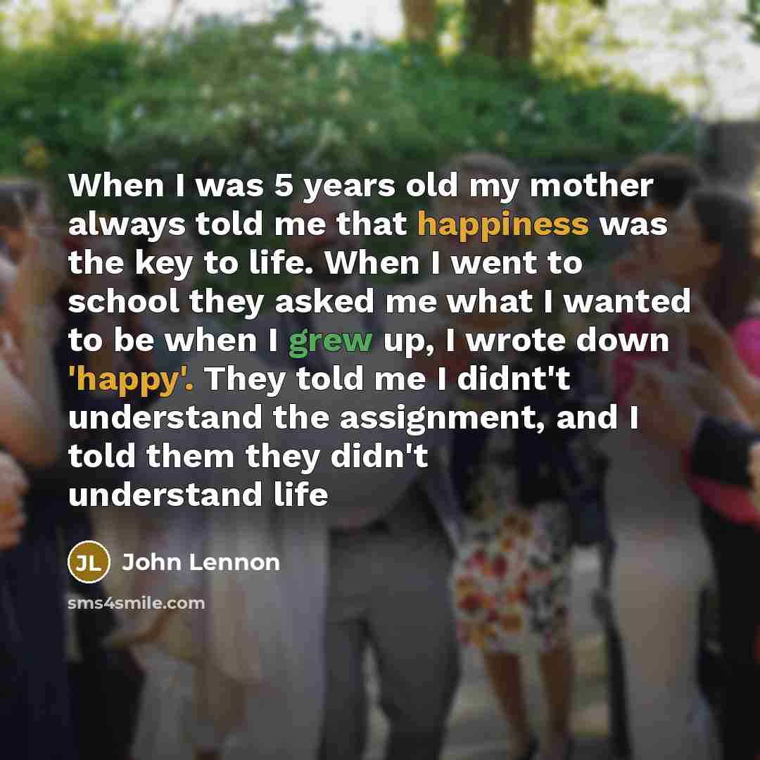 “When I was 5 years old my mother always told me that happiness was the key to life. When I went to school they asked me what I wanted to be when I grew up, I wrote down 'happy'. They told me I didnt't understand the assignment, and I told them they didn't understand life” quote by John Lennon