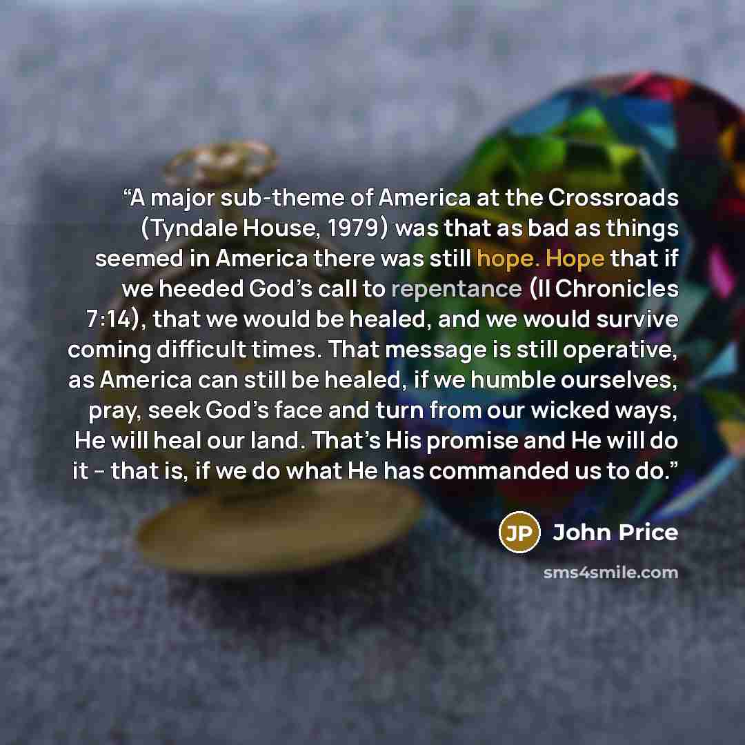 “A major sub-theme of America at the Crossroads (Tyndale House, 1979) was that as bad as things seemed in America there was still hope. Hope that if we heeded God’s call to repentance (II Chronicles 7:14), that we would be healed, and we would survive coming difficult times. That message is still…” quote by John Price
