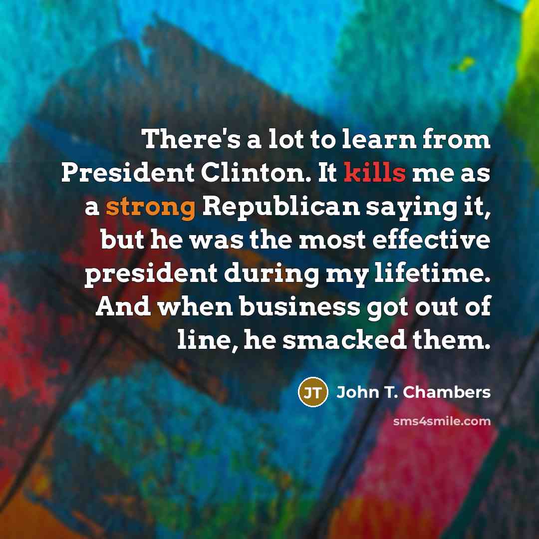 “There's a lot to learn from President Clinton. It kills me as a strong Republican saying it, but he was the most effective president during my lifetime. And when business got out of line, he smacked them.” quote by John T. Chambers