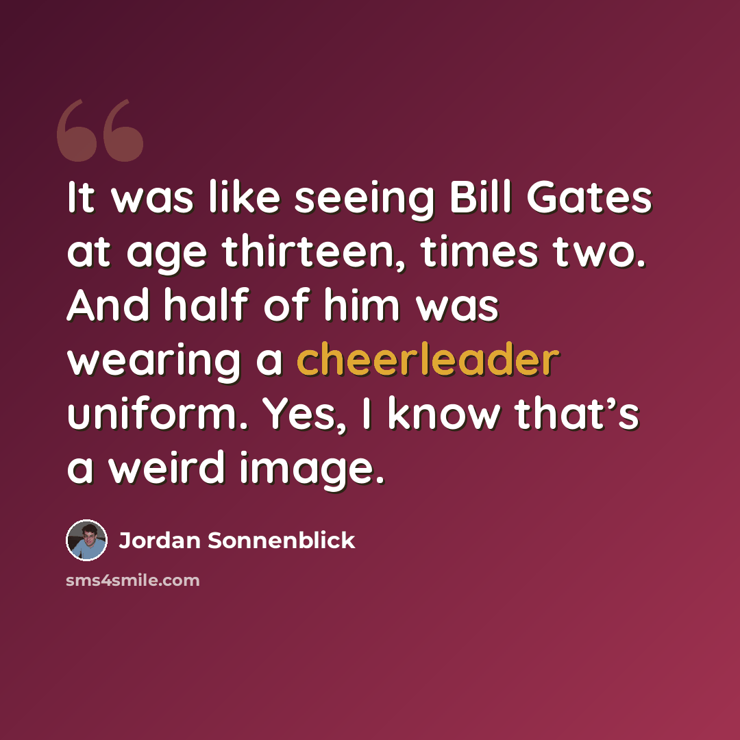 “It was like seeing Bill Gates at age thirteen, times two. And half of him was wearing a cheerleader uniform. Yes, I know that’s a weird image.” quote by Jordan Sonnenblick