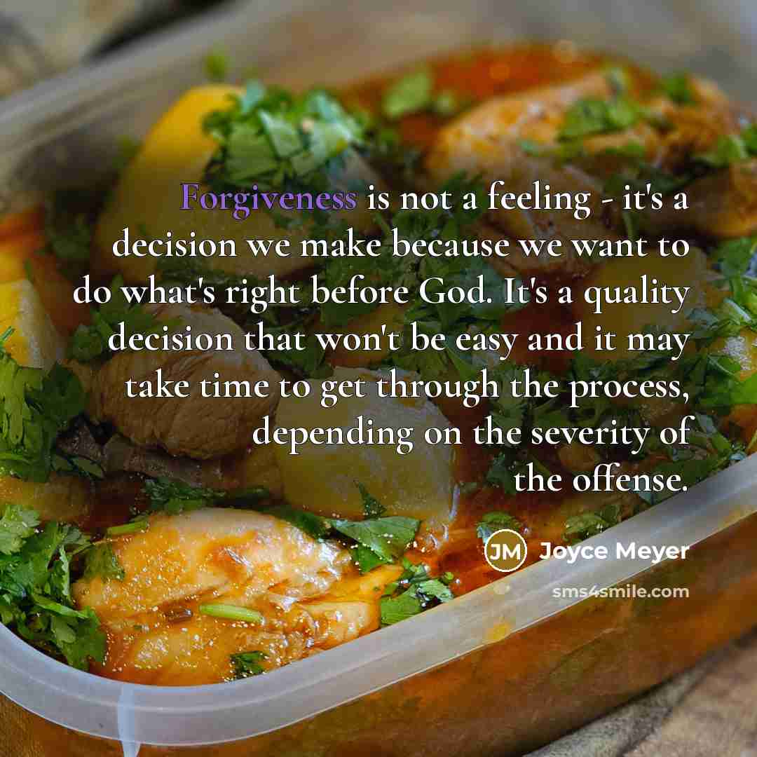 “Forgiveness is not a feeling - it's a decision we make because we want to do what's right before God. It's a quality decision that won't be easy and it may take time to get through the process, depending on the severity of the offense.” quote by Joyce Meyer