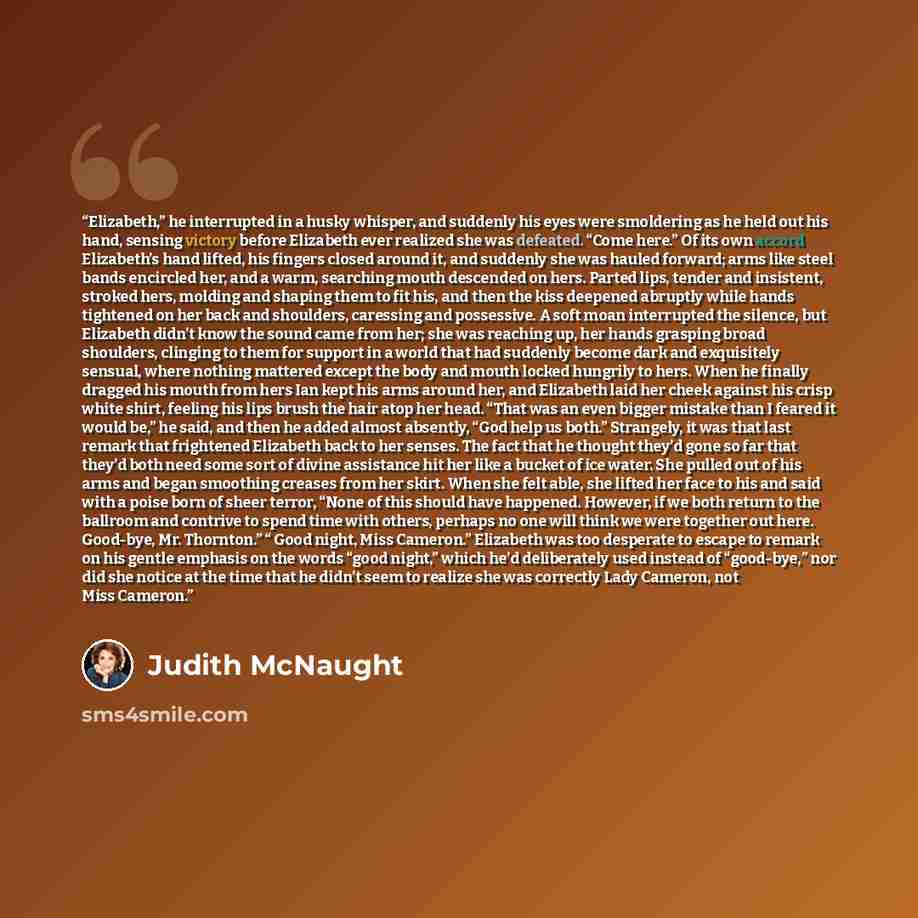 “Elizabeth,” he interrupted in a husky whisper, and suddenly his eyes were smoldering as he held out his hand, sensing victory before Elizabeth ever realized she was defeated. “Come here.” Of its own accord Elizabeth’s hand lifted, his fingers closed around it, and suddenly she was hauled forward…” quote by Judith McNaught