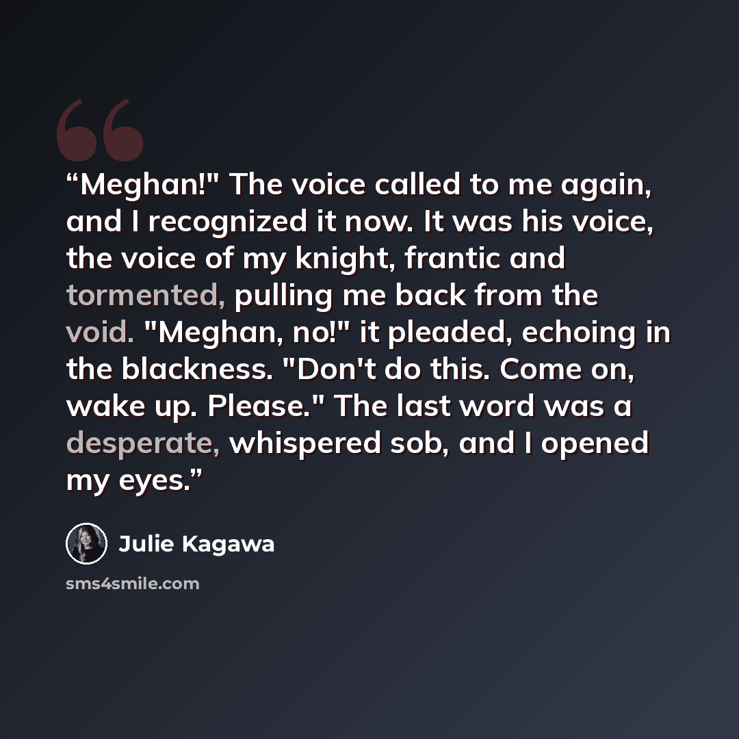 “Meghan!" The voice called to me again, and I recognized it now. It was his voice, the voice of my knight, frantic and tormented, pulling me back from the void. "Meghan, no!" it pleaded, echoing in the blackness. "Don't do this. Come on, wake up. Please." The last word was a desperate, whispered…” quote by Julie Kagawa