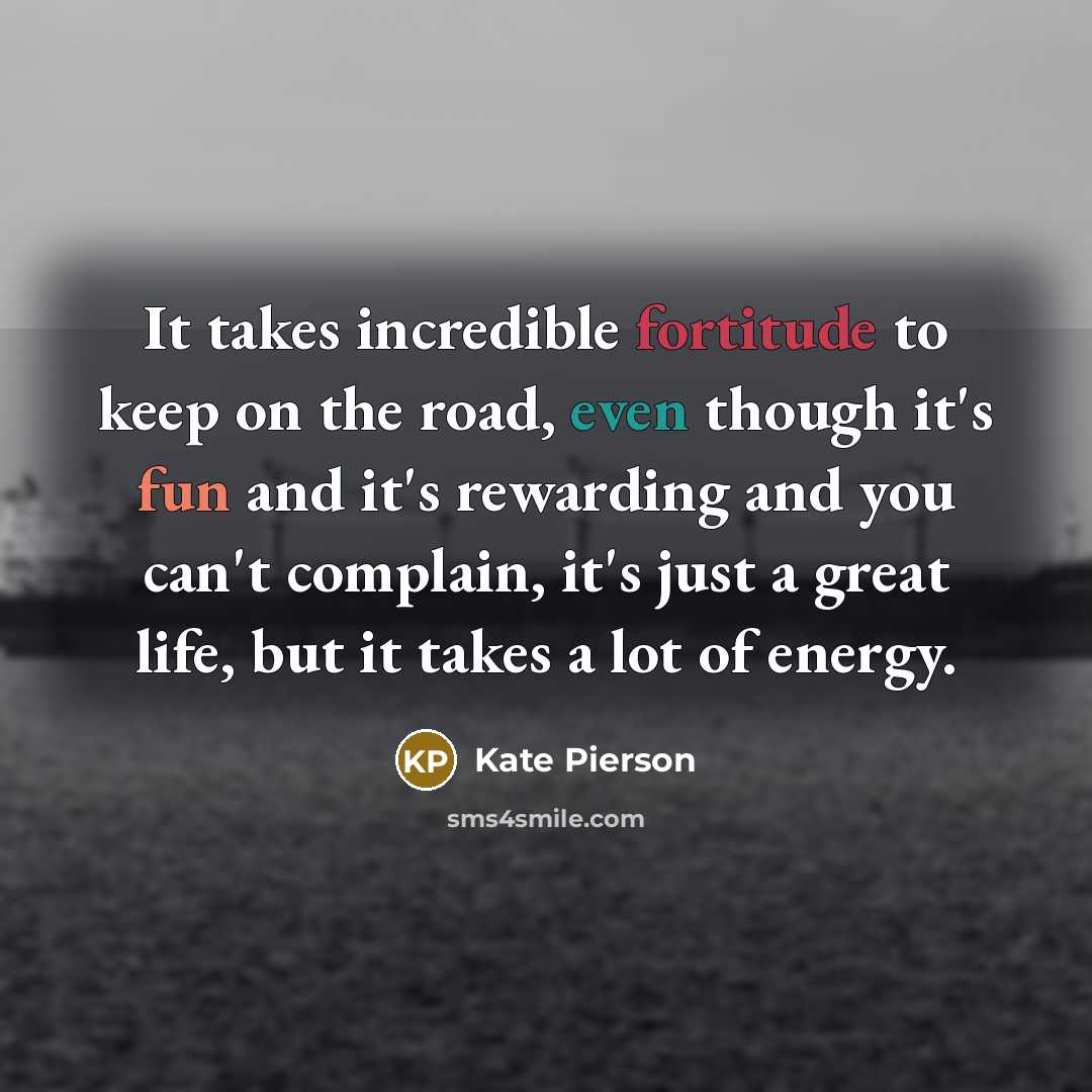 “It takes incredible fortitude to keep on the road, even though it's fun and it's rewarding and you can't complain, it's just a great life, but it takes a lot of energy.” quote by Kate Pierson