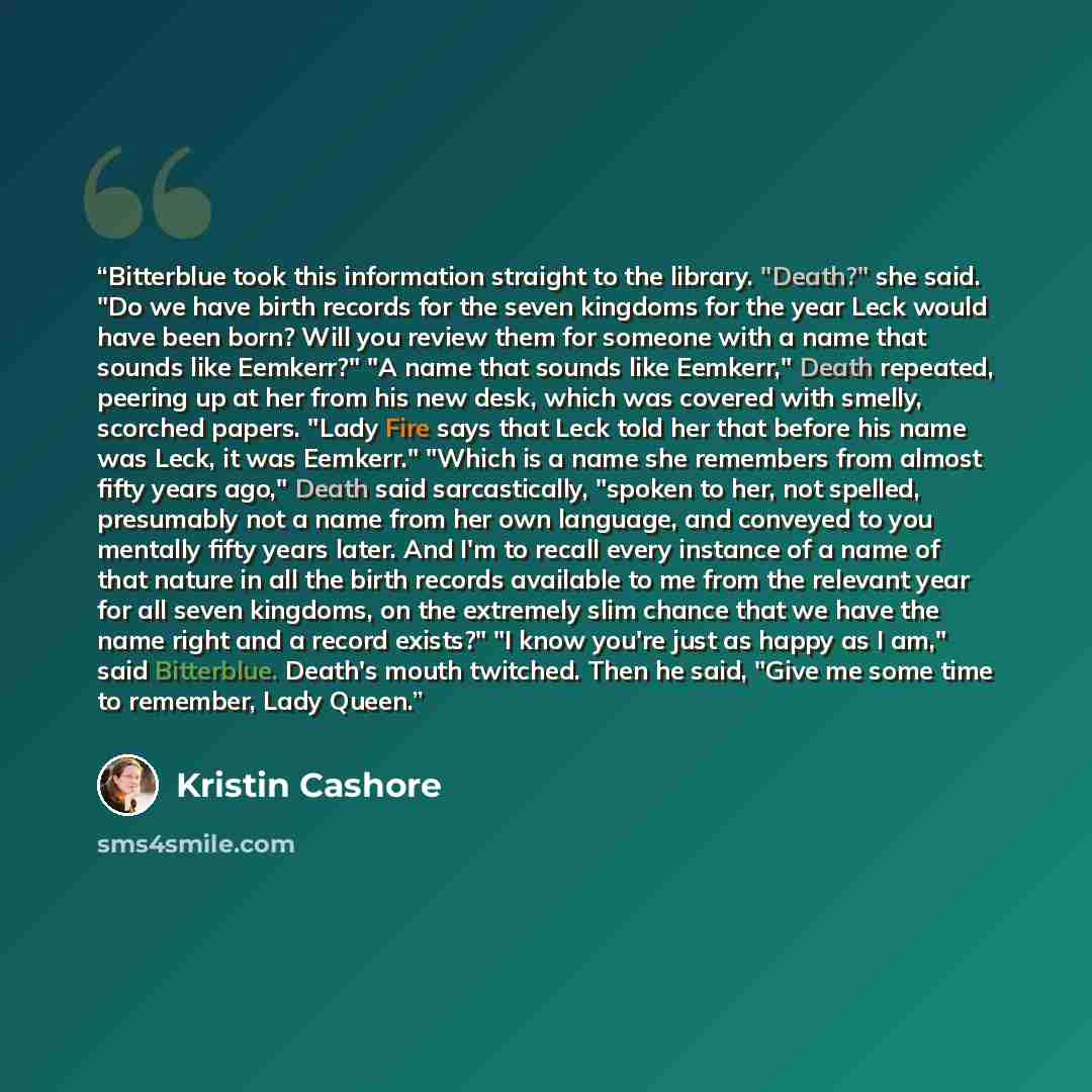 “Bitterblue took this information straight to the library. "Death?" she said. "Do we have birth records for the seven kingdoms for the year Leck would have been born? Will you review them for someone with a name that sounds like Eemkerr?" "A name that sounds like Eemkerr," Death repeated, peering…” quote by Kristin Cashore