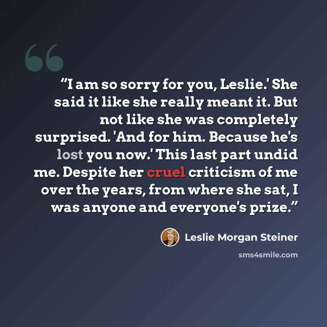 “I am so sorry for you, Leslie.' She said it like she really meant it. But not like she was completely surprised. 'And for him. Because he's lost you now.' This last part undid me. Despite her cruel criticism of me over the years, from where she sat, I was anyone and everyone's prize.” quote by Leslie Morgan Steiner