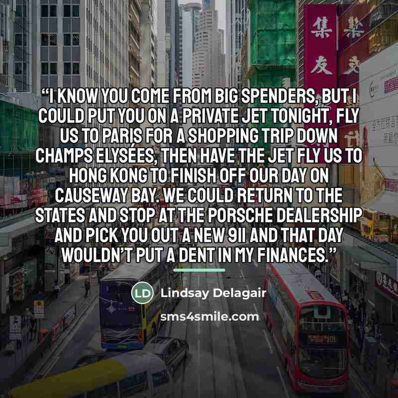 “I know you come from big spenders, but I could put you on a private jet tonight, fly us to Paris for a shopping trip down Champs Elysées, then have the jet fly us to Hong Kong to finish off our day on Causeway Bay. We could return to the States and stop at the Porsche dealership and pick you out a…” quote by Lindsay Delagair