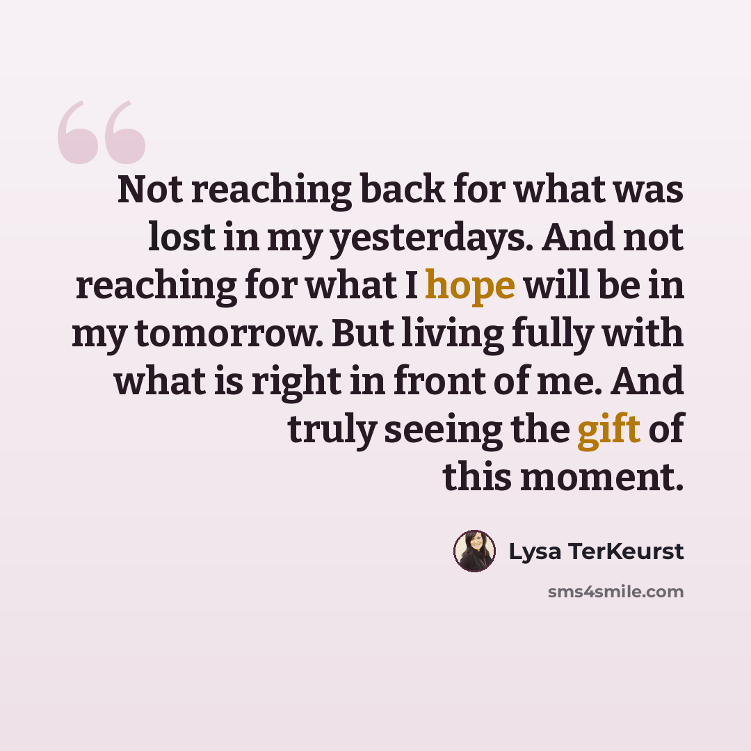 “Not reaching back for what was lost in my yesterdays. And not reaching for what I hope will be in my tomorrow. But living fully with what is right in front of me. And truly seeing the gift of this moment.” quote by Lysa TerKeurst