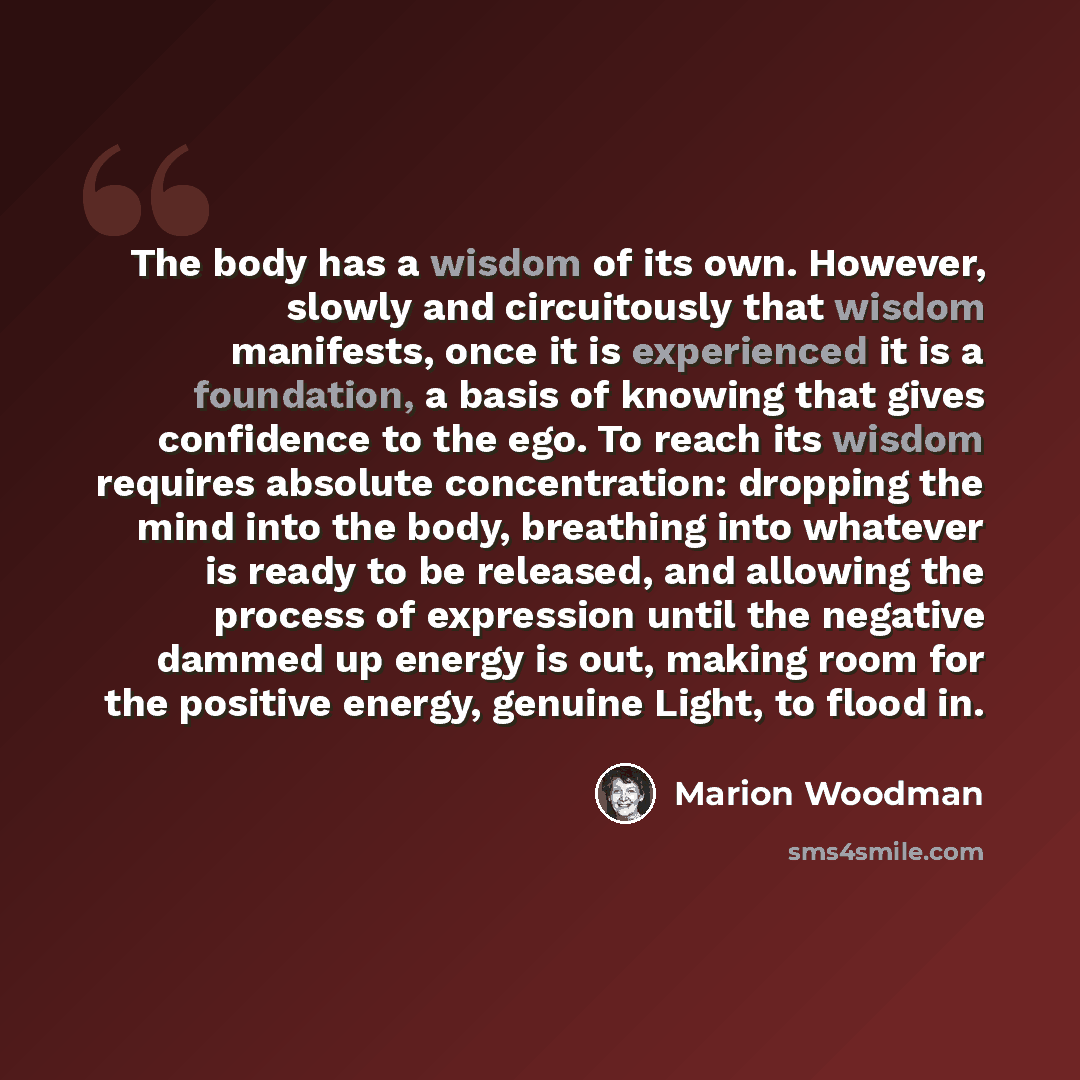 “The body has a wisdom of its own. However, slowly and circuitously that wisdom manifests, once it is experienced it is a foundation, a basis of knowing that gives confidence to the ego. To reach its wisdom requires absolute concentration: dropping the mind into the body, breathing into whatever is…” quote by Marion Woodman