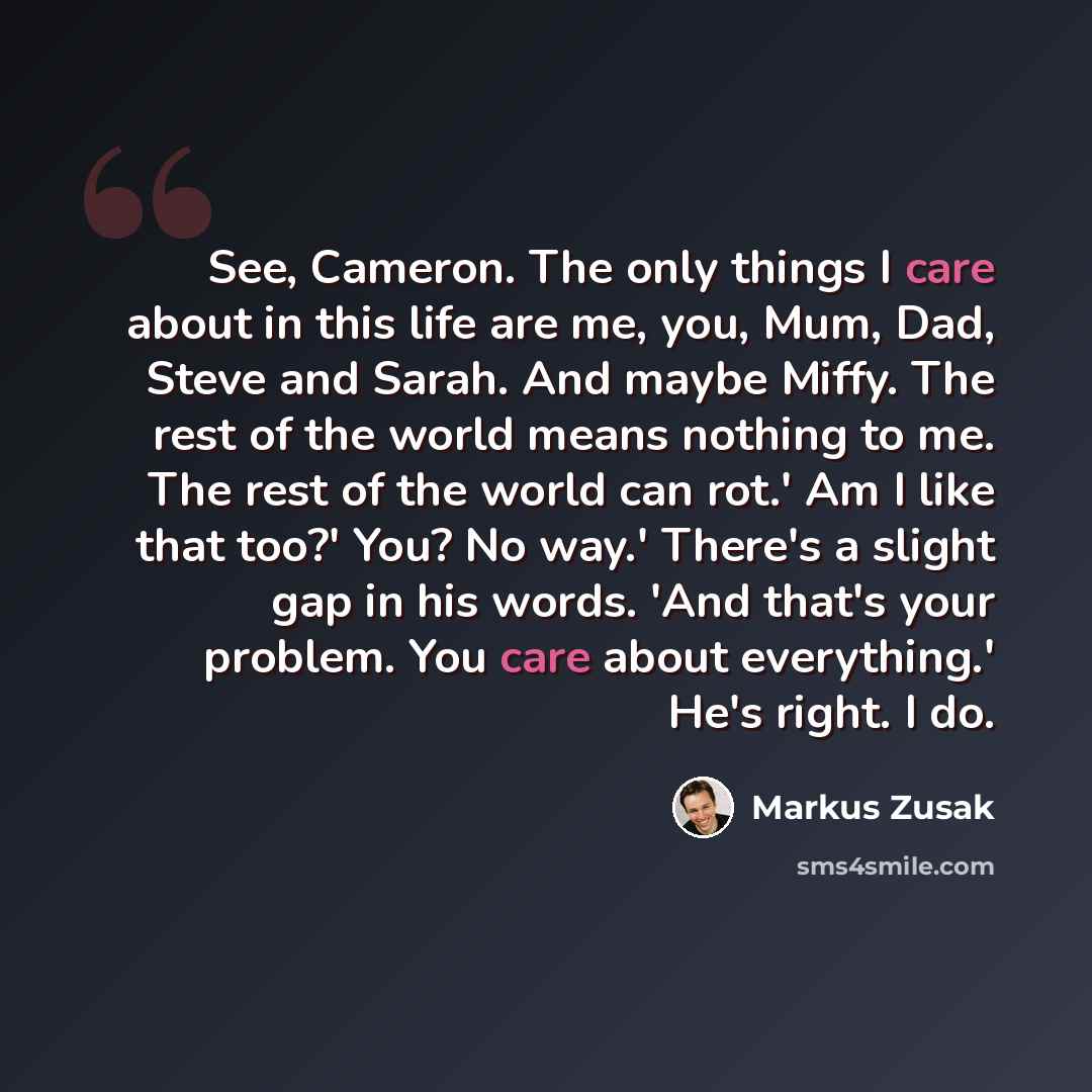 “See, Cameron. The only things I care about in this life are me, you, Mum, Dad, Steve and Sarah. And maybe Miffy. The rest of the world means nothing to me. The rest of the world can rot.' Am I like that too?' You? No way.' There's a slight gap in his words. 'And that's your problem. You care about…” quote by Markus Zusak