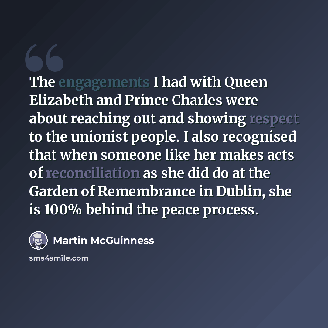 “The engagements I had with Queen Elizabeth and Prince Charles were about reaching out and showing respect to the unionist people. I also recognised that when someone like her makes acts of reconciliation as she did do at the Garden of Remembrance in Dublin, she is 100% behind the peace process.” quote by Martin McGuinness