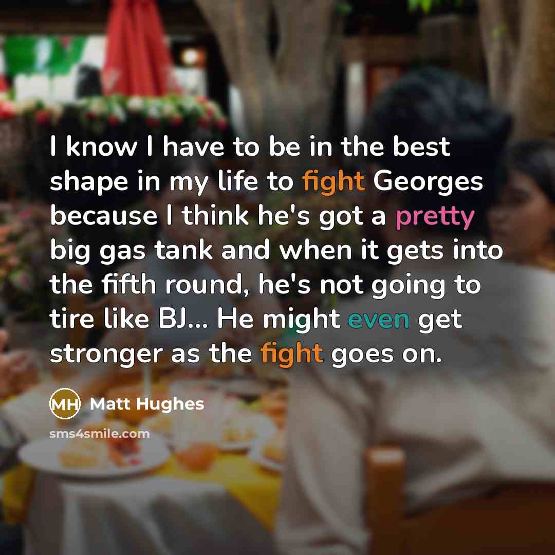 “I know I have to be in the best shape in my life to fight Georges because I think he's got a pretty big gas tank and when it gets into the fifth round, he's not going to tire like BJ... He might even get stronger as the fight goes on.” quote by Matt Hughes