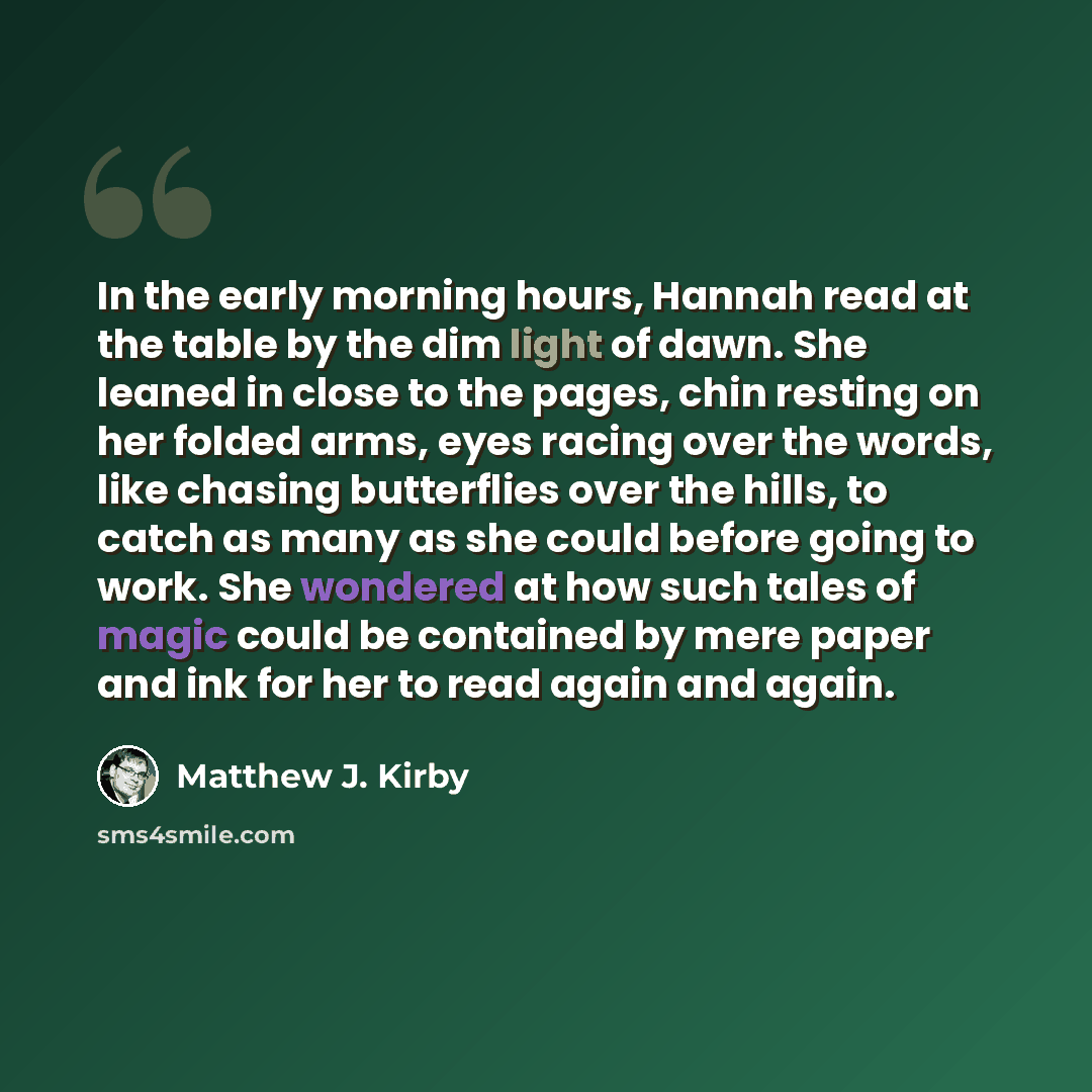 “In the early morning hours, Hannah read at the table by the dim light of dawn. She leaned in close to the pages, chin resting on her folded arms, eyes racing over the words, like chasing butterflies over the hills, to catch as many as she could before going to work. She wondered at how such tales…” quote by Matthew J. Kirby