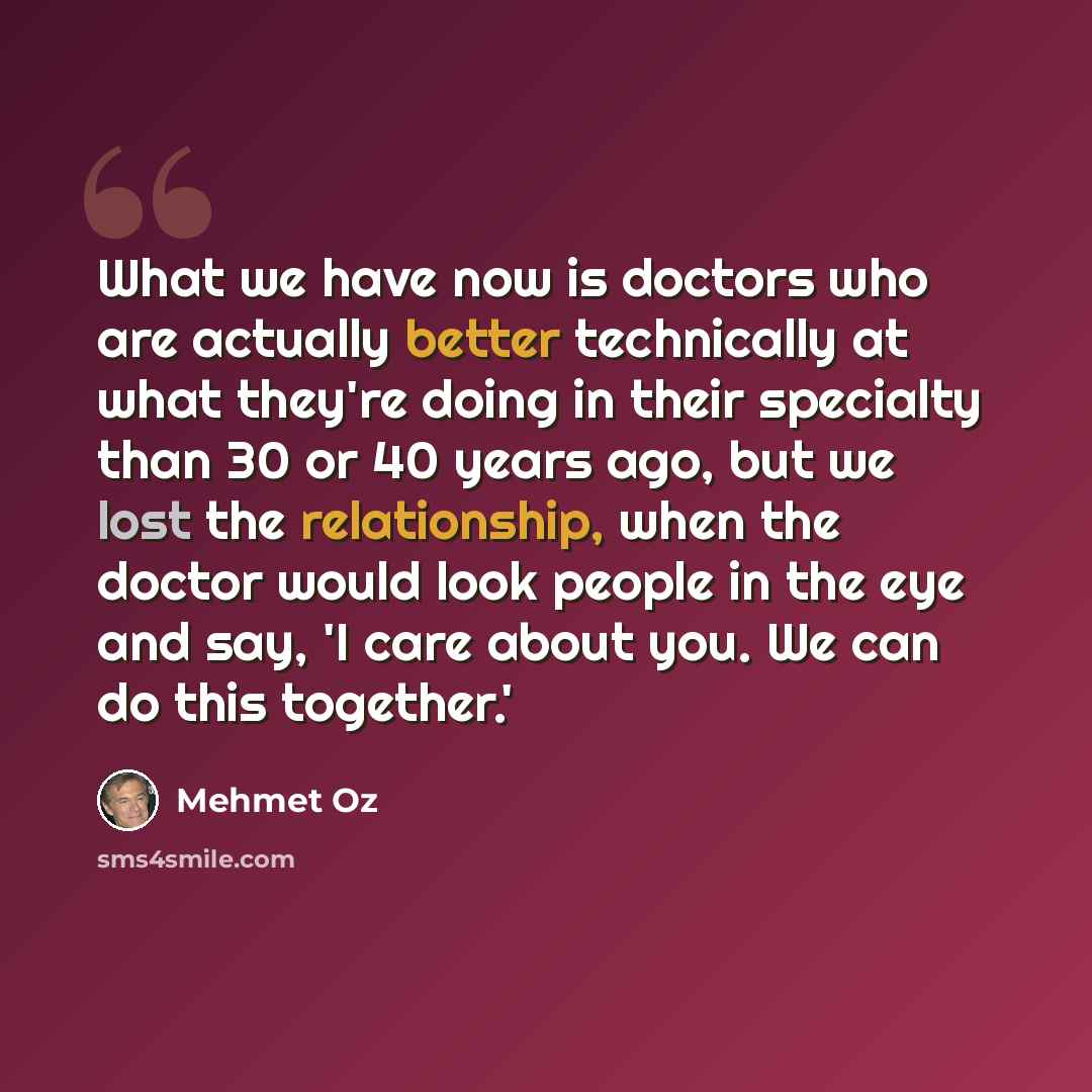 “What we have now is doctors who are actually better technically at what they're doing in their specialty than 30 or 40 years ago, but we lost the relationship, when the doctor would look people in the eye and say, 'I care about you. We can do this together.'” quote by Mehmet Oz