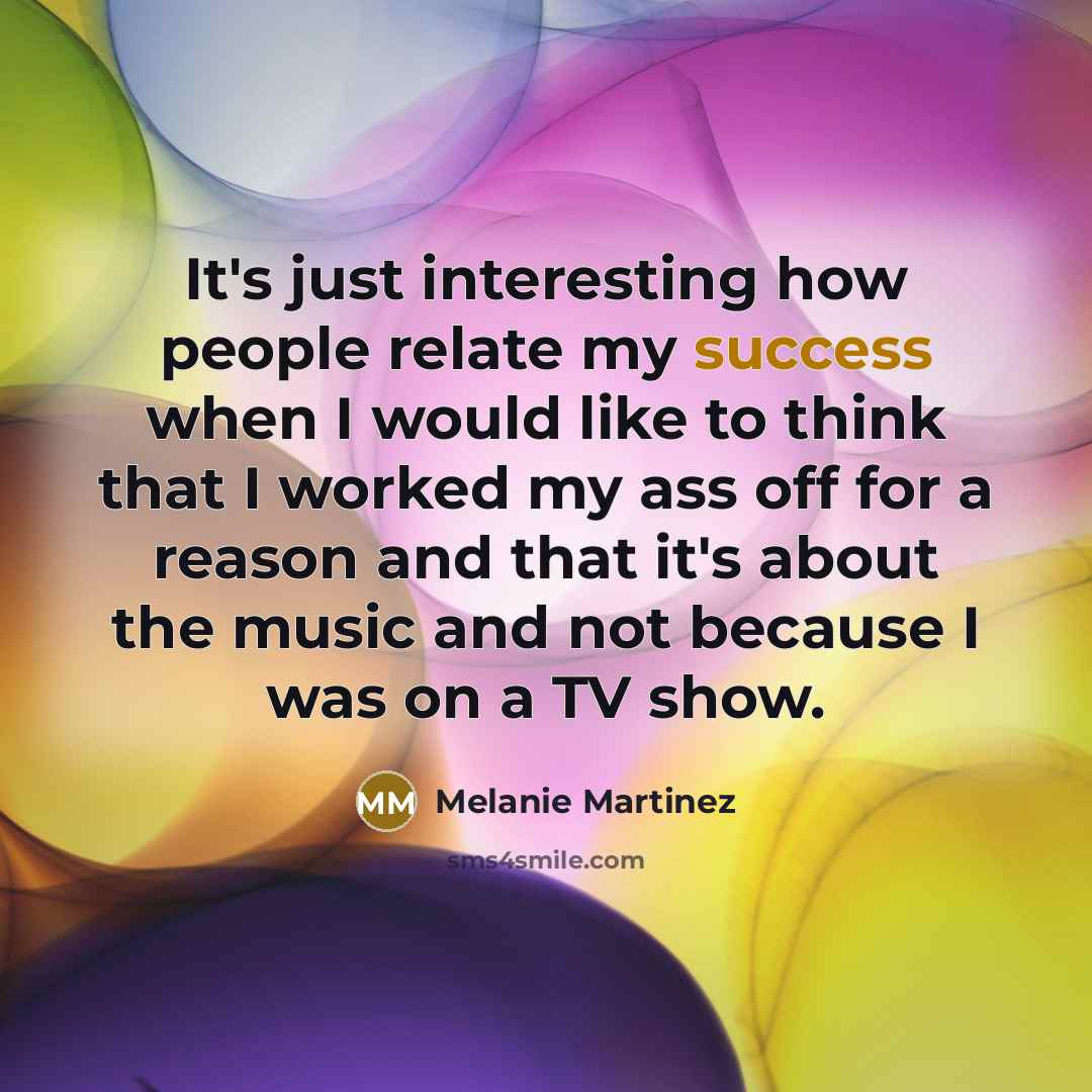 “It's just interesting how people relate my success when I would like to think that I worked my ass off for a reason and that it's about the music and not because I was on a TV show.” quote by Melanie Martinez