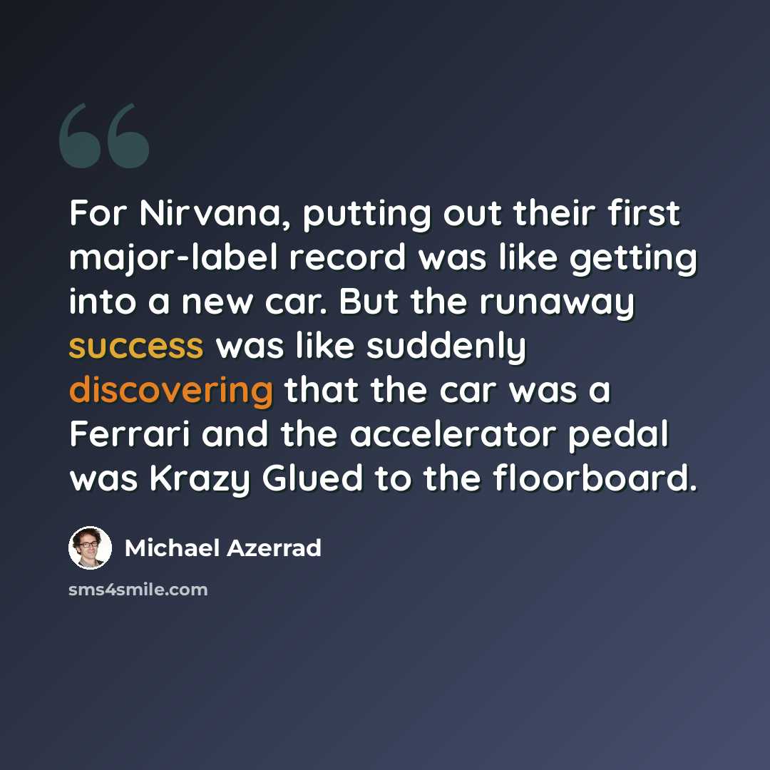 “For Nirvana, putting out their first major-label record was like getting into a new car. But the runaway success was like suddenly discovering that the car was a Ferrari and the accelerator pedal was Krazy Glued to the floorboard.” quote by Michael Azerrad
