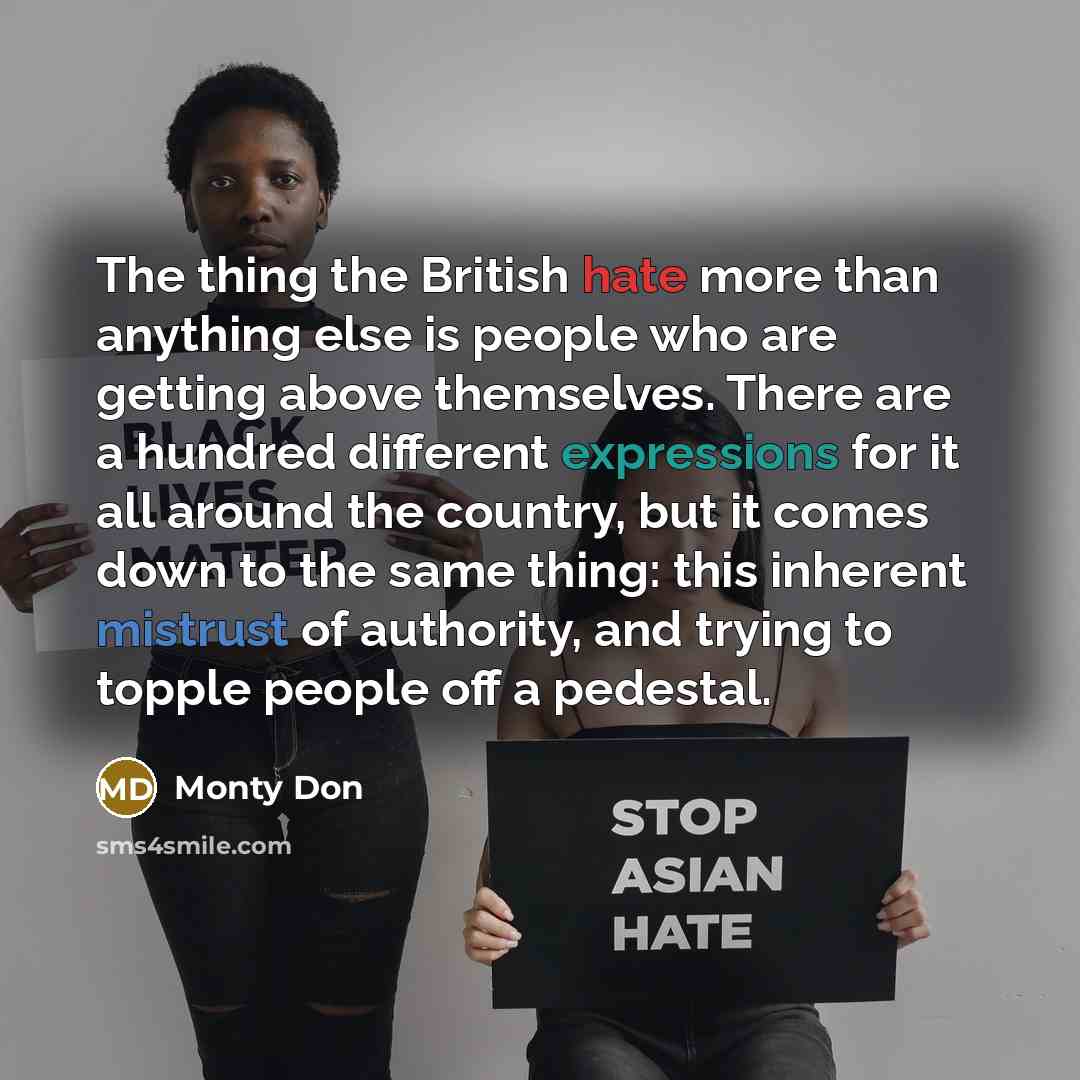 “The thing the British hate more than anything else is people who are getting above themselves. There are a hundred different expressions for it all around the country, but it comes down to the same thing: this inherent mistrust of authority, and trying to topple people off a pedestal.” quote by Monty Don