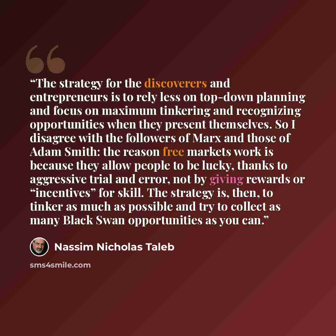 “The strategy for the discoverers and entrepreneurs is to rely less on top-down planning and focus on maximum tinkering and recognizing opportunities when they present themselves. So I disagree with the followers of Marx and those of Adam Smith: the reason free markets work is because they allow…” quote by Nassim Nicholas Taleb
