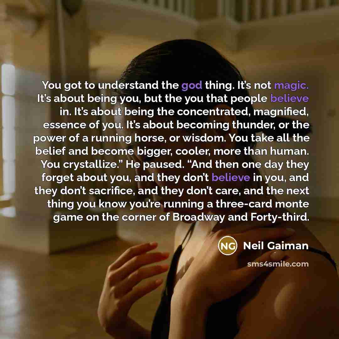 “You got to understand the god thing. It’s not magic. It’s about being you, but the you that people believe in. It’s about being the concentrated, magnified, essence of you. It’s about becoming thunder, or the power of a running horse, or wisdom. You take all the belief and become bigger, cooler…” quote by Neil Gaiman