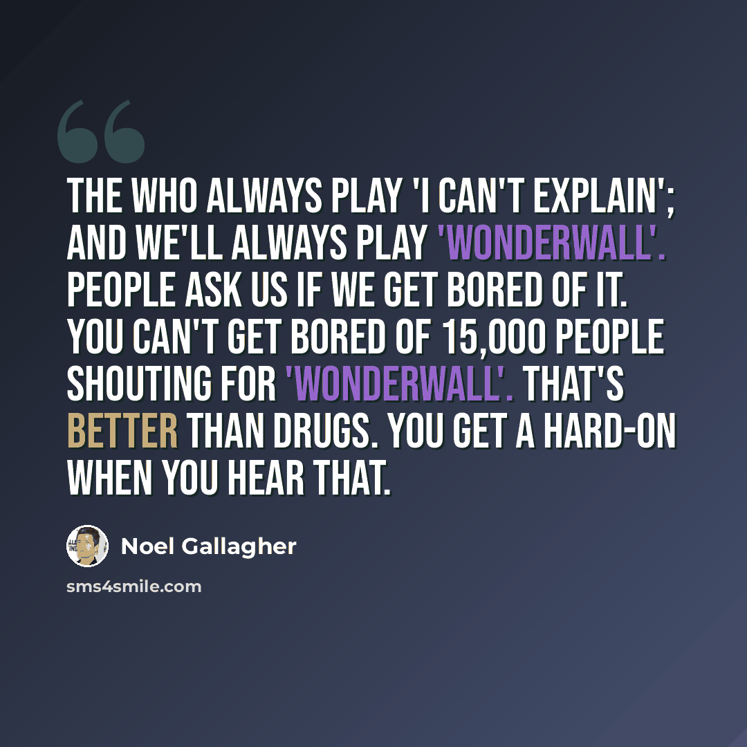 “The Who always play 'I Can't Explain'; and we'll always play 'Wonderwall'. People ask us if we get bored of it. You can't get bored of 15,000 people shouting for 'Wonderwall'. That's better than drugs. You get a hard-on when you hear that.” quote by Noel Gallagher