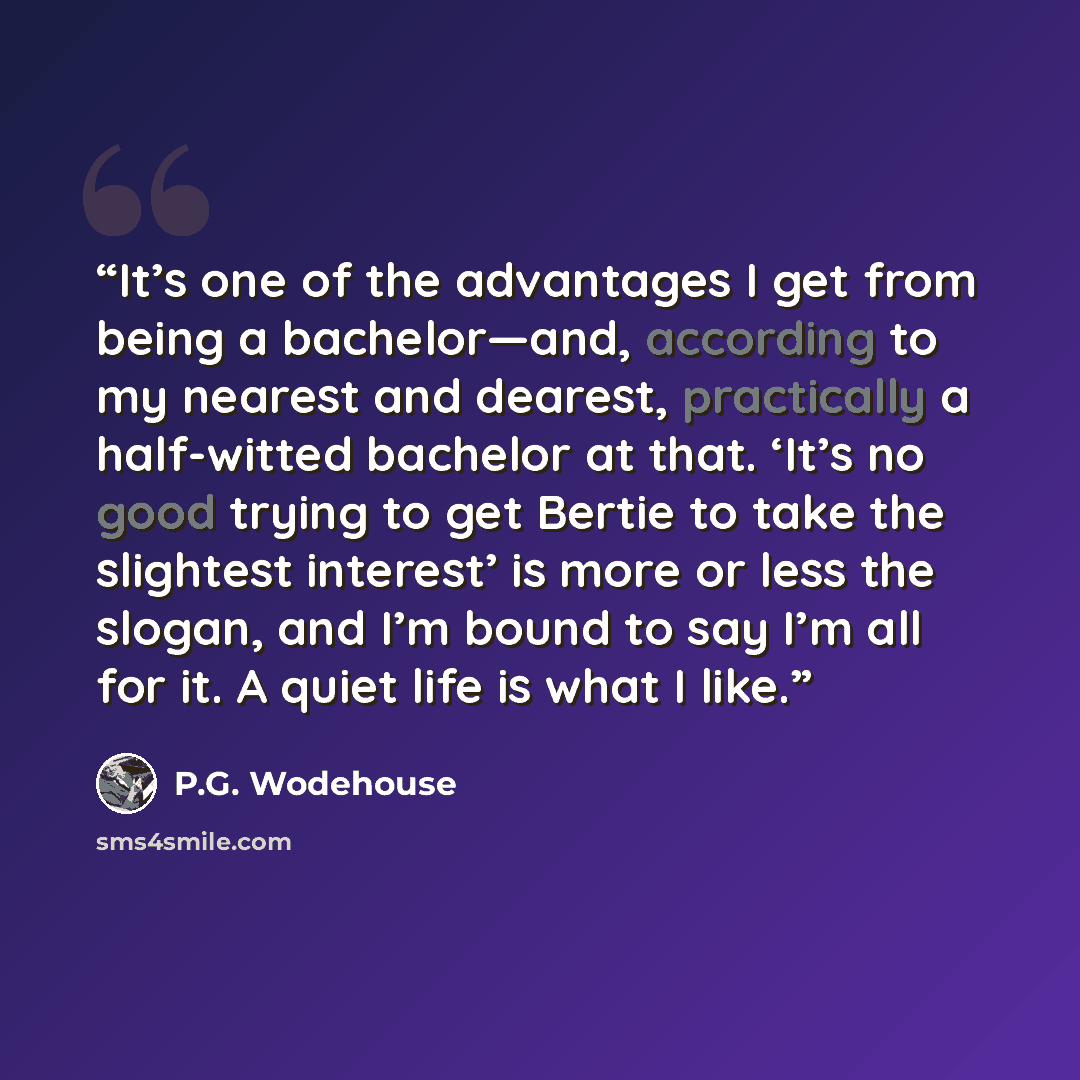 “It’s one of the advantages I get from being a bachelor—and, according to my nearest and dearest, practically a half-witted bachelor at that. ‘It’s no good trying to get Bertie to take the slightest interest’ is more or less the slogan, and I’m bound to say I’m all for it. A quiet life is what I…” quote by P.G. Wodehouse