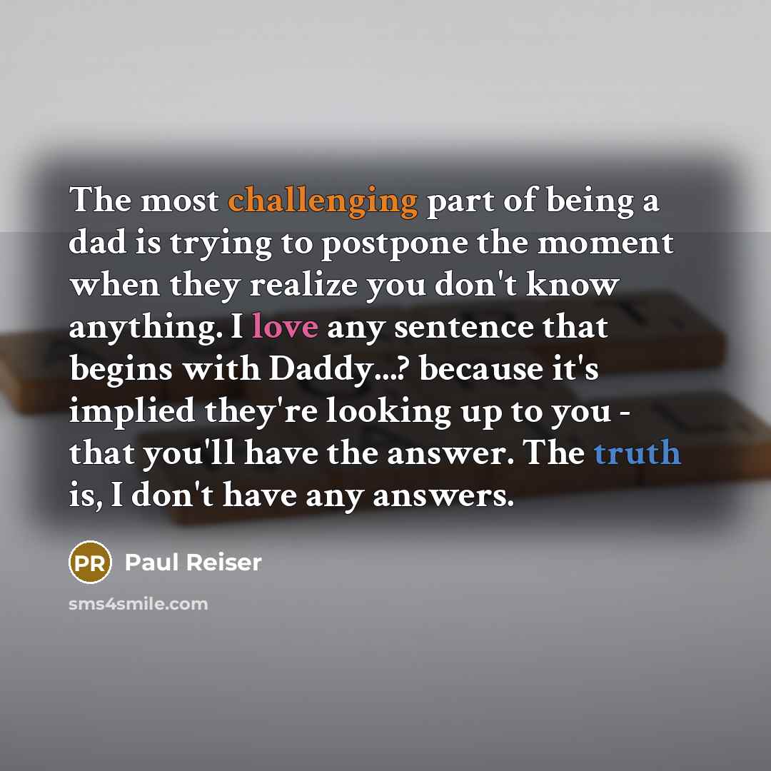 “The most challenging part of being a dad is trying to postpone the moment when they realize you don't know anything. I love any sentence that begins with Daddy...? because it's implied they're looking up to you - that you'll have the answer. The truth is, I don't have any answers.” quote by Paul Reiser