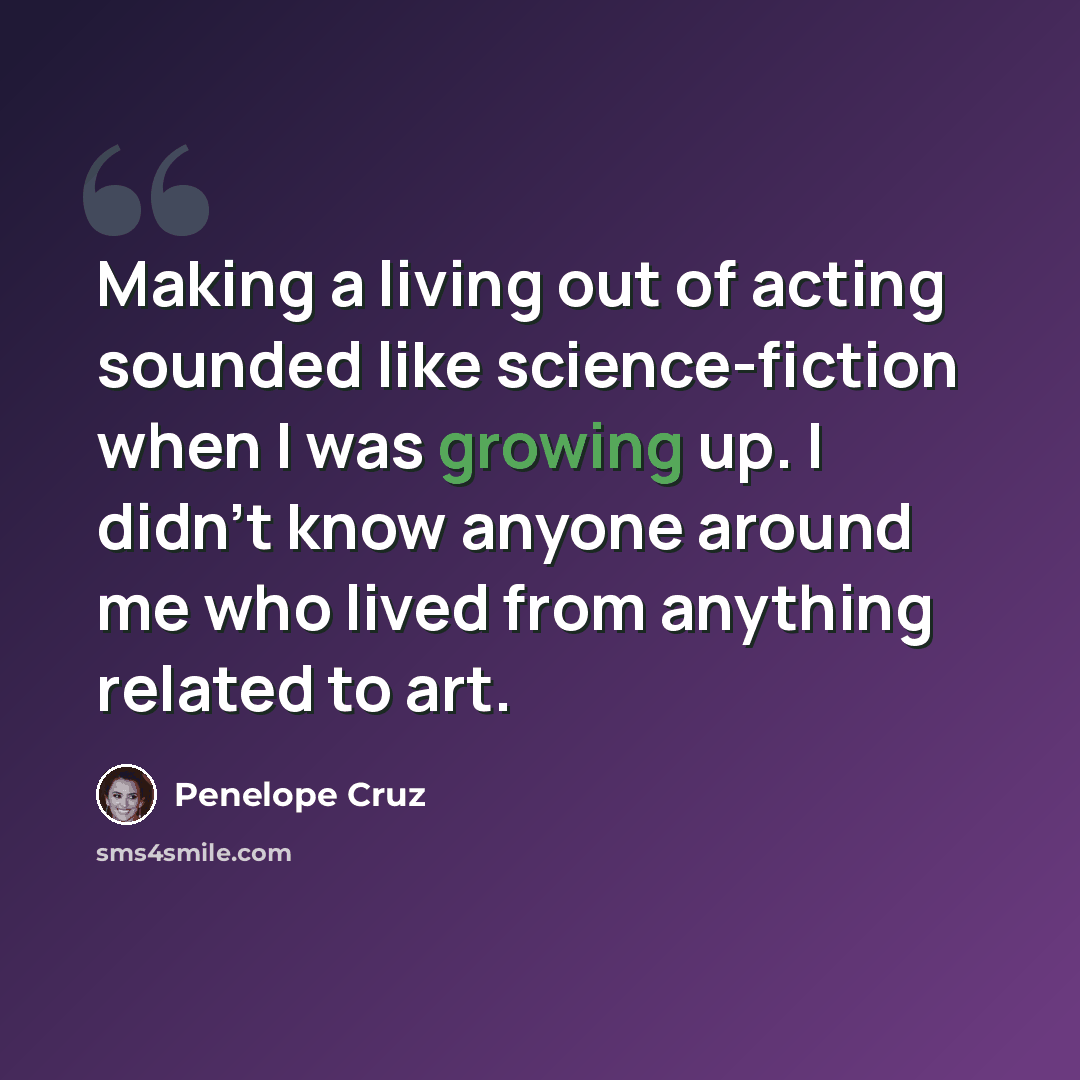 “Making a living out of acting sounded like science-fiction when I was growing up. I didn't know anyone around me who lived from anything related to art.” quote by Penelope Cruz