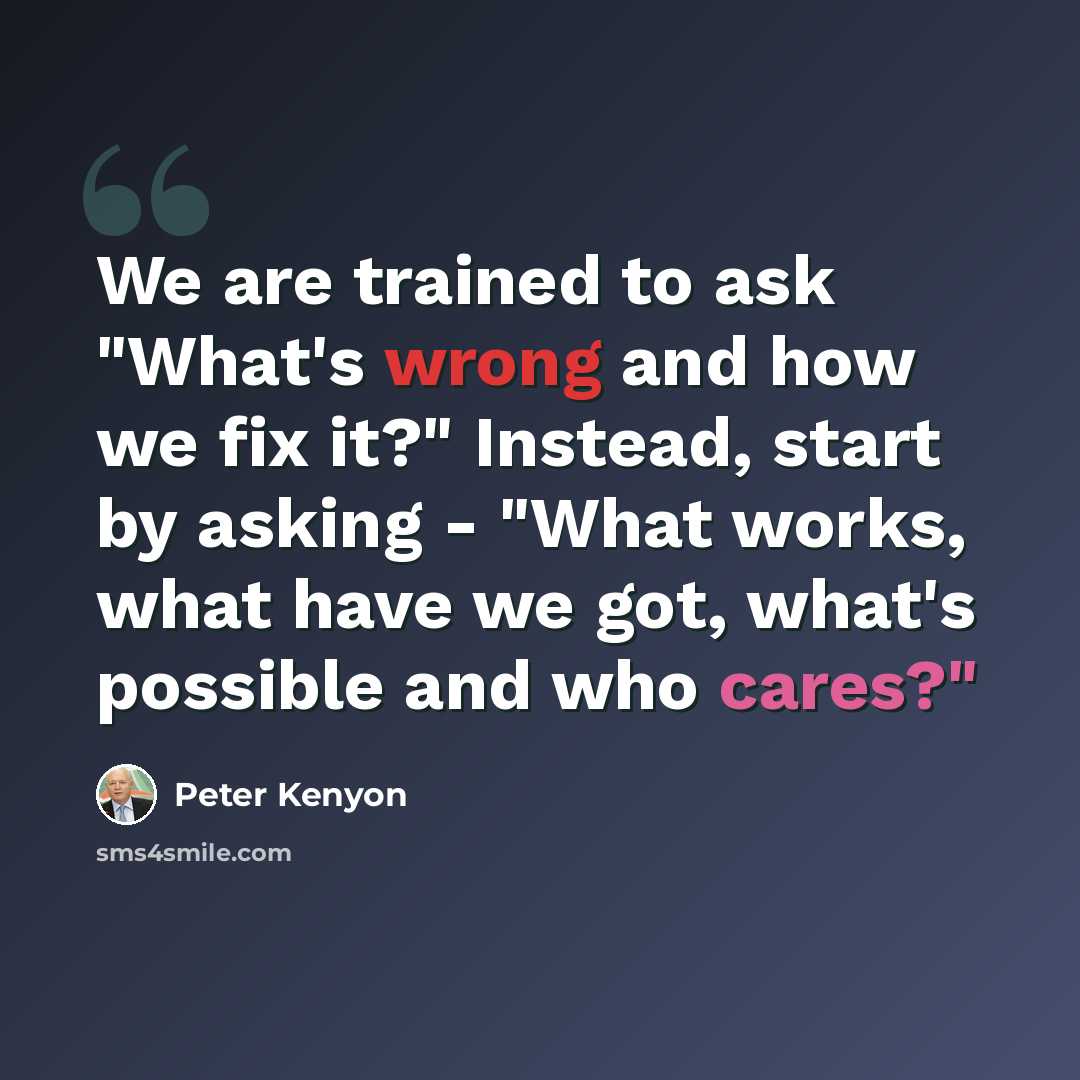 “We are trained to ask "What's wrong and how we fix it?" Instead, start by asking - "What works, what have we got, what's possible and who cares?"” quote by Peter Kenyon
