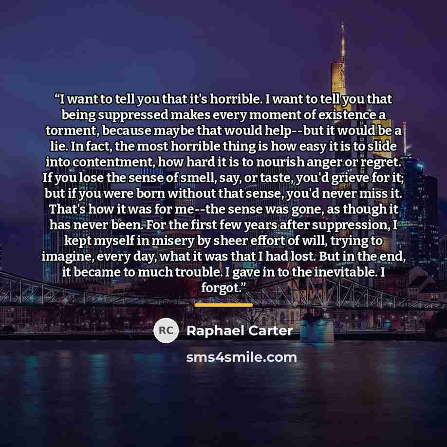 “I want to tell you that it's horrible. I want to tell you that being suppressed makes every moment of existence a torment, because maybe that would help--but it would be a lie. In fact, the most horrible thing is how easy it is to slide into contentment, how hard it is to nourish anger or regret…” quote by Raphael Carter