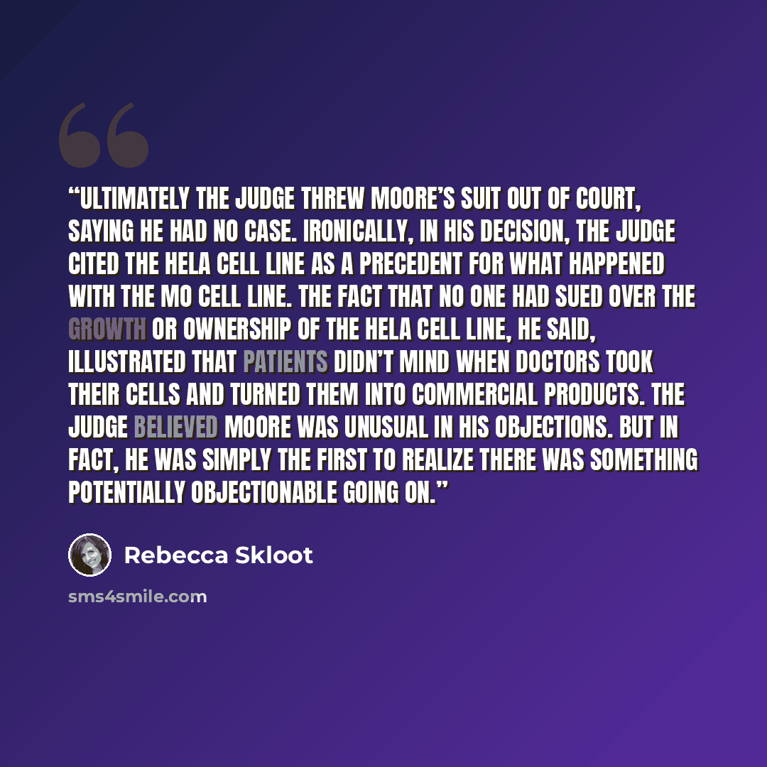 “Ultimately the judge threw Moore’s suit out of court, saying he had no case. Ironically, in his decision, the judge cited the HeLa cell line as a precedent for what happened with the Mo cell line. The fact that no one had sued over the growth or ownership of the HeLa cell line, he said…” quote by Rebecca Skloot