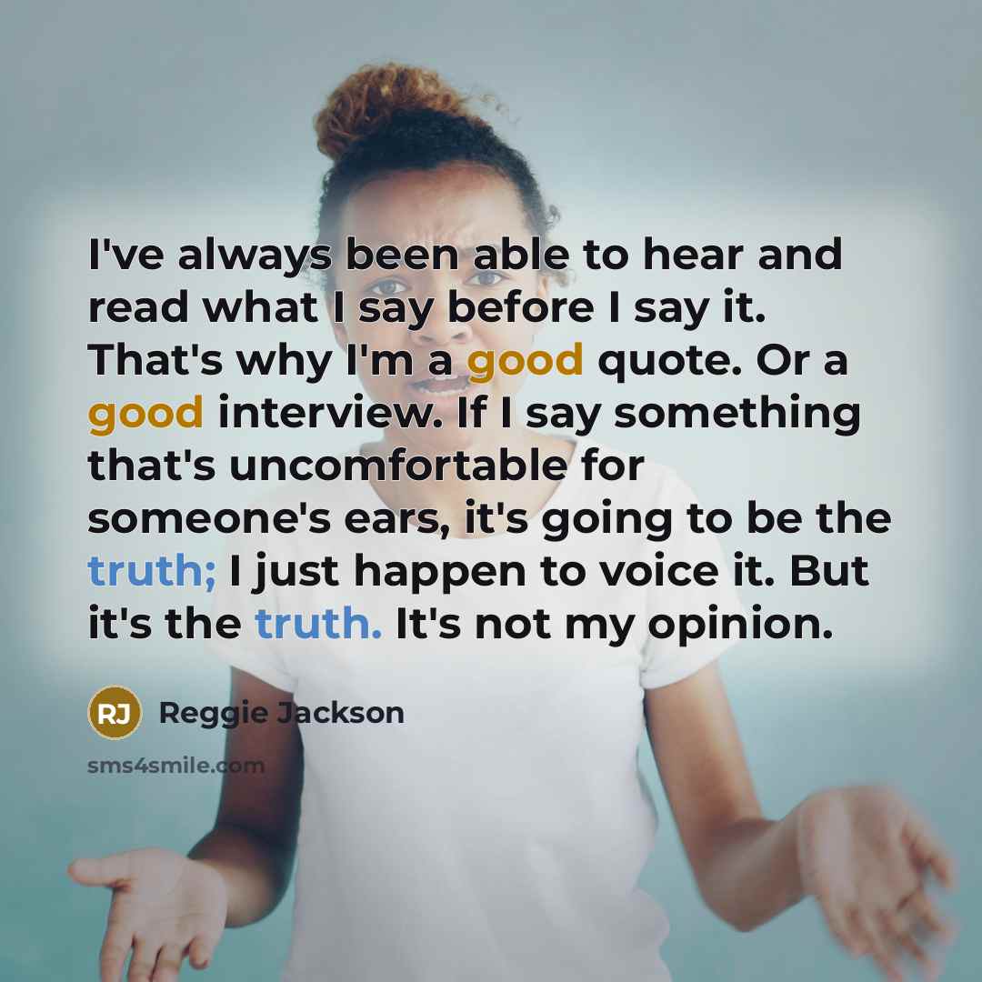 “I've always been able to hear and read what I say before I say it. That's why I'm a good quote. Or a good interview. If I say something that's uncomfortable for someone's ears, it's going to be the truth; I just happen to voice it. But it's the truth. It's not my opinion.” quote by Reggie Jackson