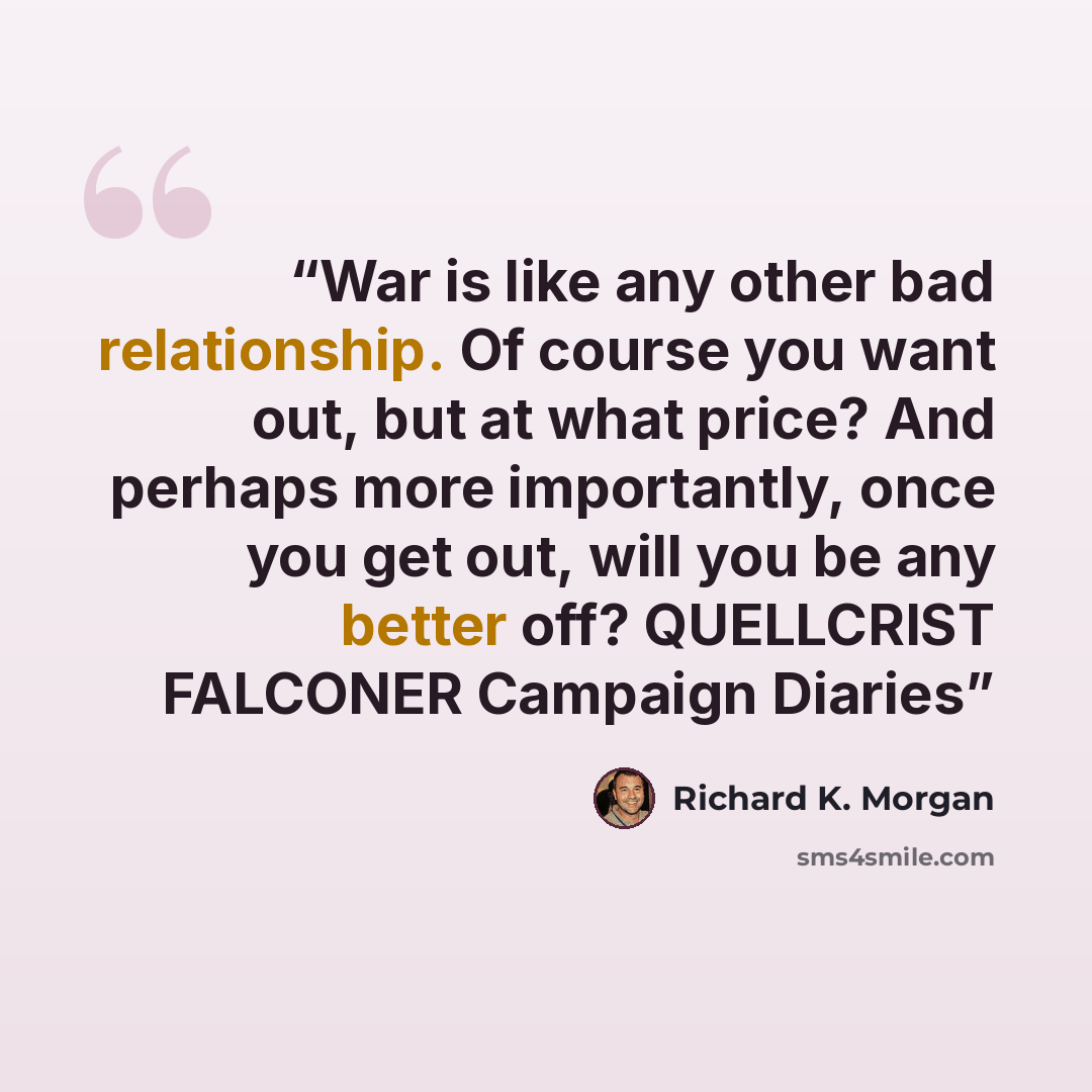 “War is like any other bad relationship. Of course you want out, but at what price? And perhaps more importantly, once you get out, will you be any better off? QUELLCRIST FALCONER Campaign Diaries” quote by Richard K. Morgan
