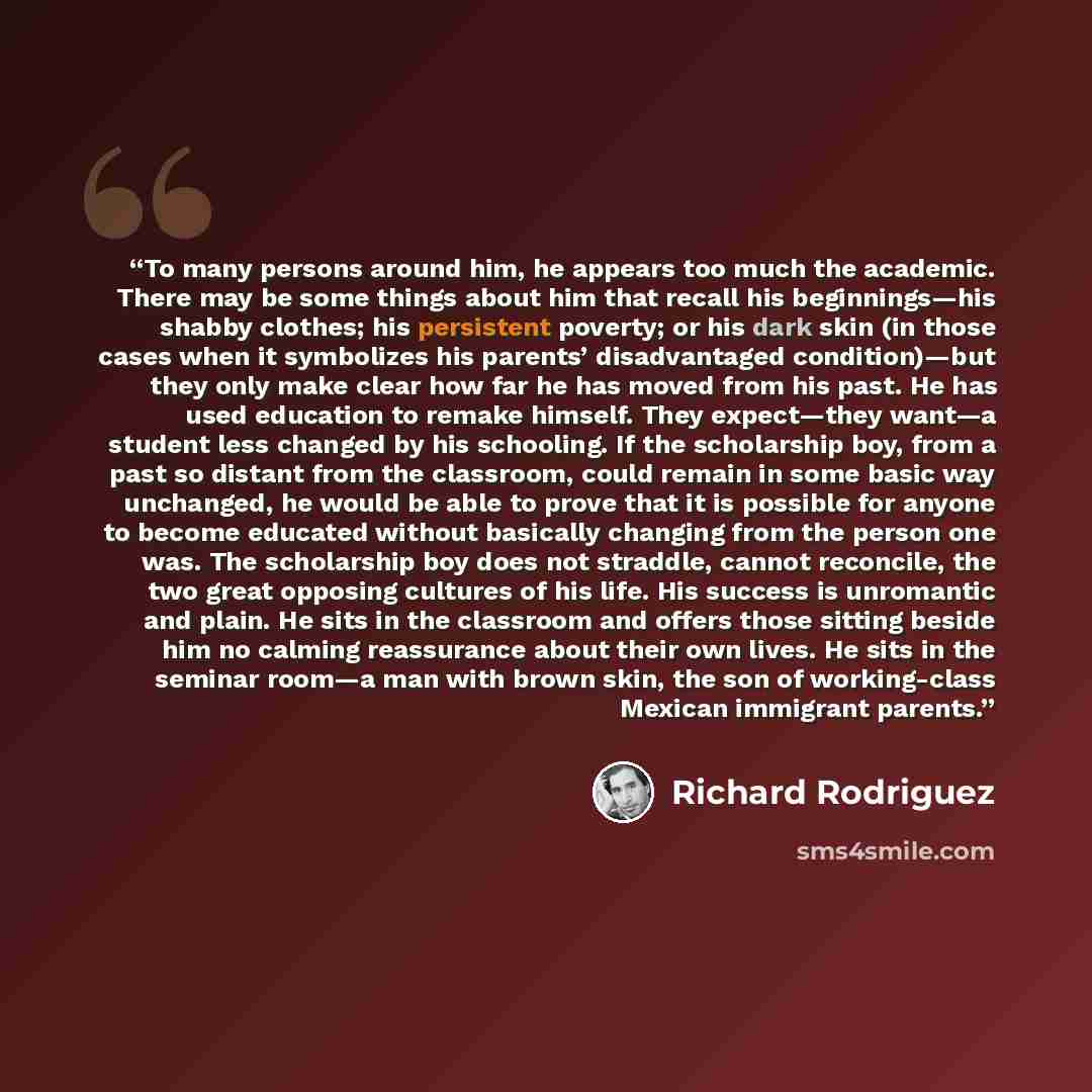“To many persons around him, he appears too much the academic. There may be some things about him that recall his beginnings—his shabby clothes; his persistent poverty; or his dark skin (in those cases when it symbolizes his parents’ disadvantaged condition)—but they only make clear how far he has…” quote by Richard Rodriguez
