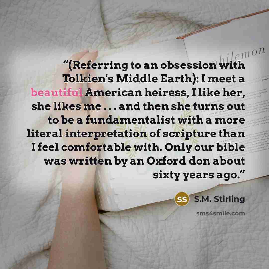 “(Referring to an obsession with Tolkien's Middle Earth): I meet a beautiful American heiress, I like her, she likes me . . . and then she turns out to be a fundamentalist with a more literal interpretation of scripture than I feel comfortable with. Only our bible was written by an Oxford don about…” quote by S.M. Stirling