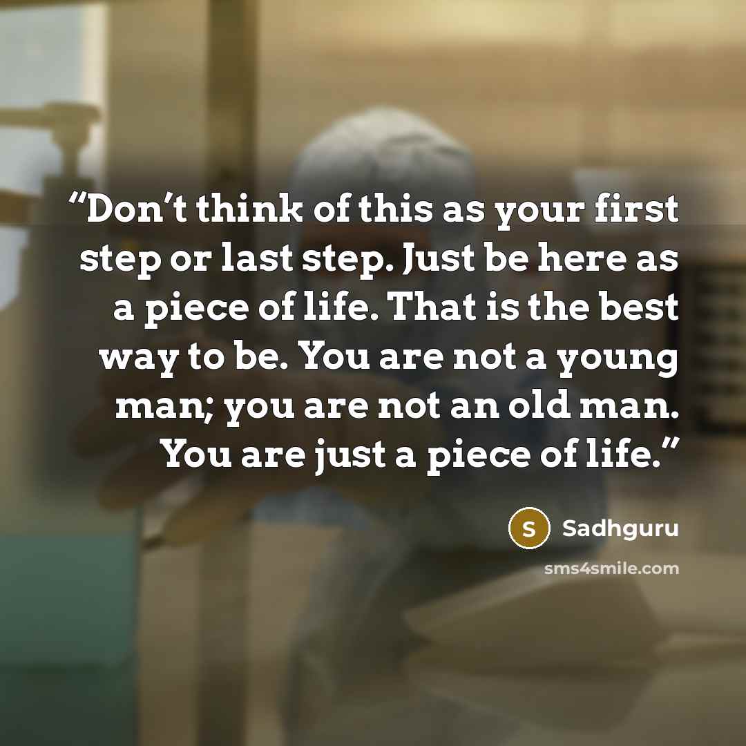 “Don’t think of this as your first step or last step. Just be here as a piece of life. That is the best way to be. You are not a young man; you are not an old man. You are just a piece of life.” quote by Sadhguru