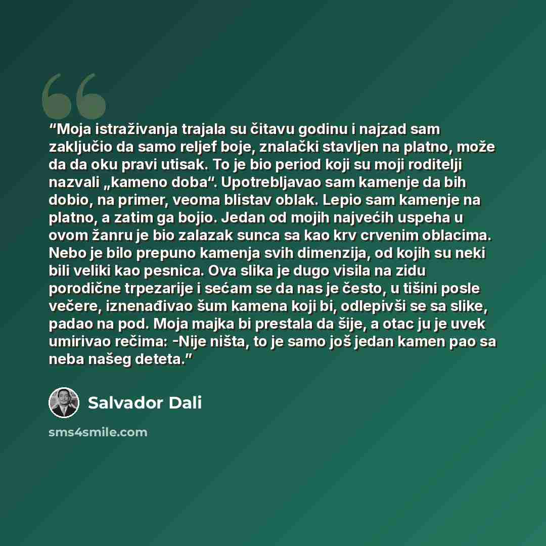 “Moja istraživanja trajala su čitavu godinu i najzad sam zaključio da samo reljef boje, znalački stavljen na platno, može da da oku pravi utisak. To je bio period koji su moji roditelji nazvali „kameno doba“. Upotrebljavao sam kamenje da bih dobio, na primer, veoma blistav oblak. Lepio sam kamenje…” quote by Salvador Dalí