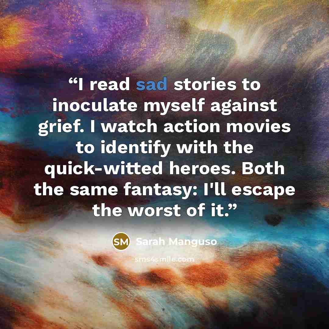 “I read sad stories to inoculate myself against grief. I watch action movies to identify with the quick-witted heroes. Both the same fantasy: I'll escape the worst of it.” quote by Sarah Manguso