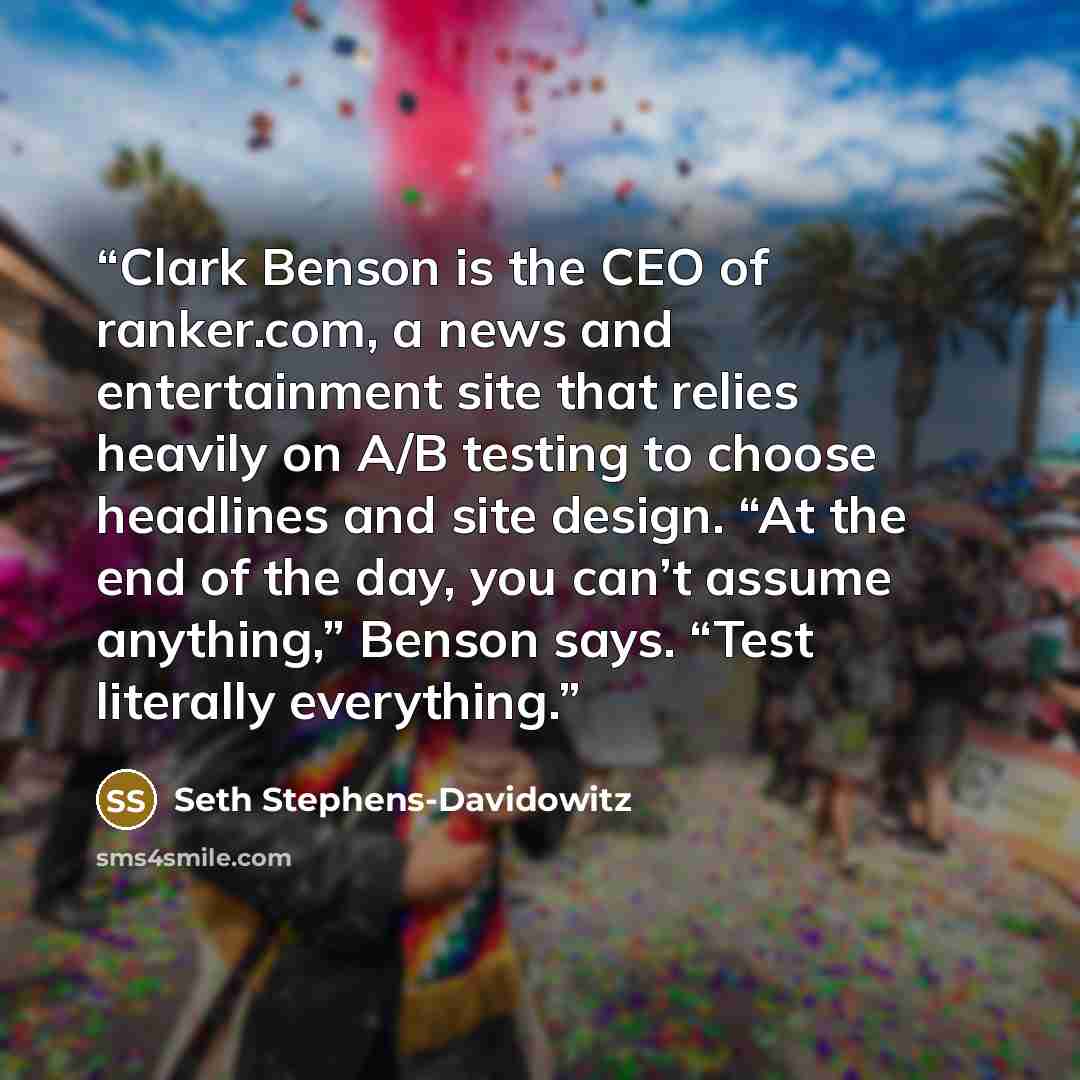 “Clark Benson is the CEO of ranker.com, a news and entertainment site that relies heavily on A/B testing to choose headlines and site design. “At the end of the day, you can’t assume anything,” Benson says. “Test literally everything.” quote by Seth Stephens-Davidowitz