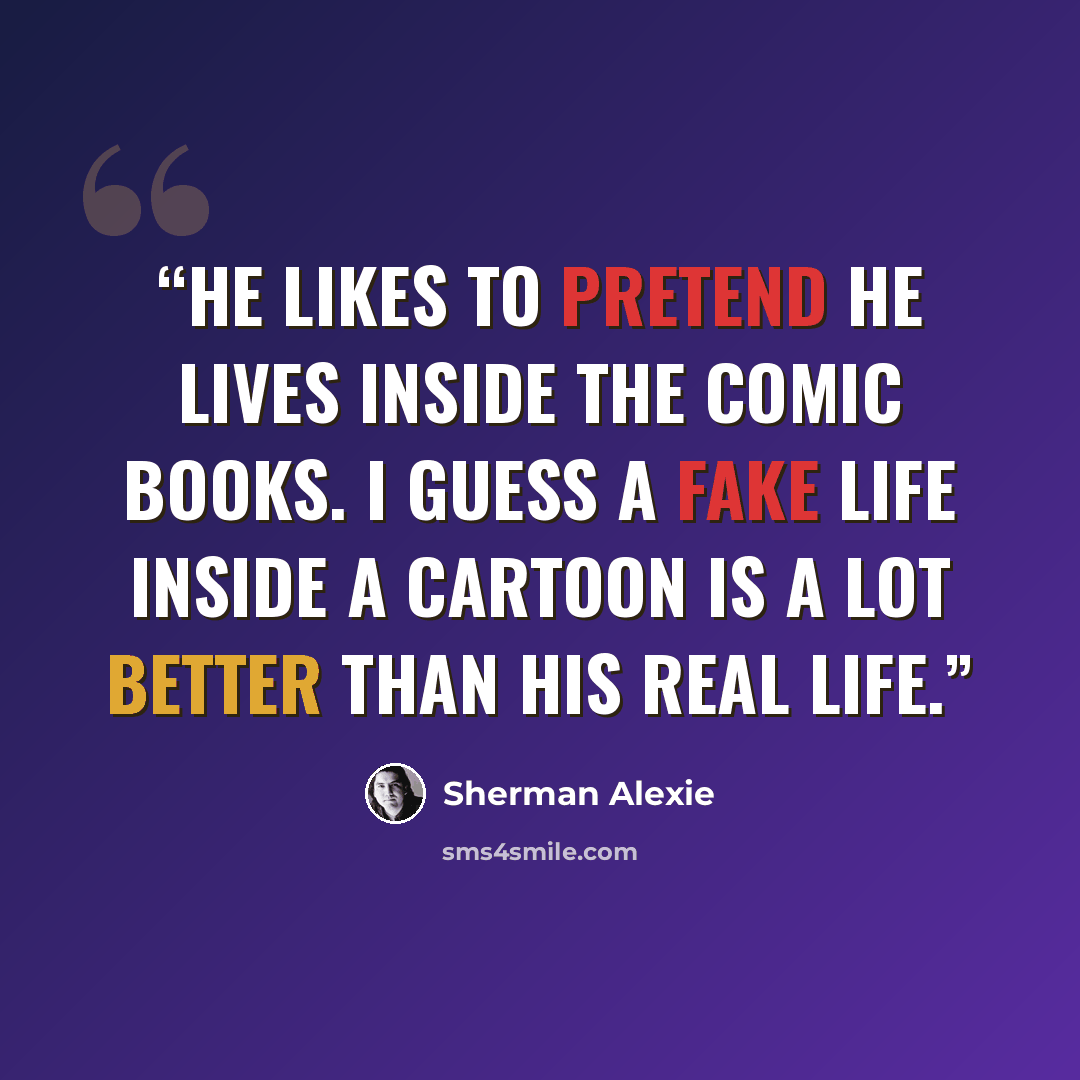 “He likes to pretend he lives inside the comic books. I guess a fake life inside a cartoon is a lot better than his real life.” quote by Sherman Alexie