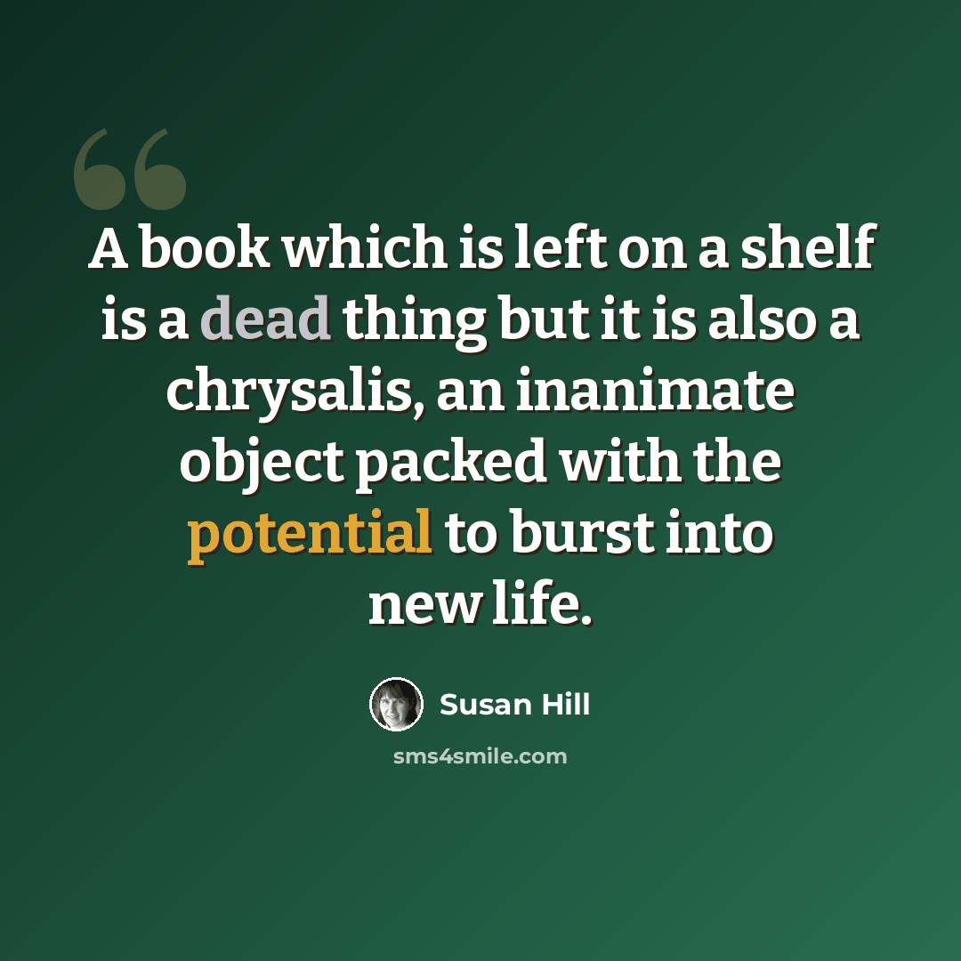 “A book which is left on a shelf is a dead thing but it is also a chrysalis, an inanimate object packed with the potential to burst into new life.” quote by Susan Hill