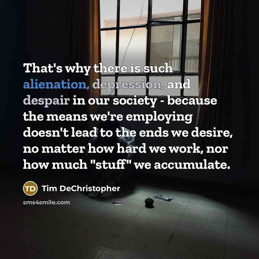 “That's why there is such alienation, depression, and despair in our society - because the means we're employing doesn't lead to the ends we desire, no matter how hard we work, nor how much "stuff" we accumulate.” quote by Tim DeChristopher