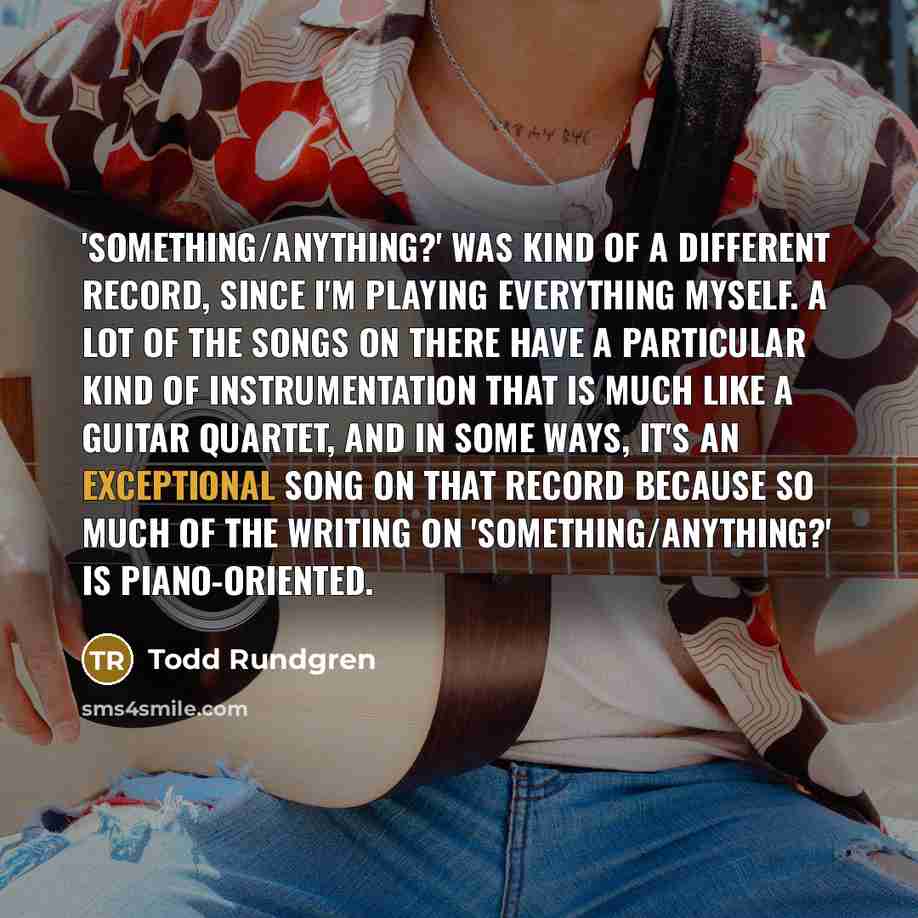 “'Something/Anything?' was kind of a different record, since I'm playing everything myself. A lot of the songs on there have a particular kind of instrumentation that is much like a guitar quartet, and in some ways, it's an exceptional song on that record because so much of the writing on…” quote by Todd Rundgren