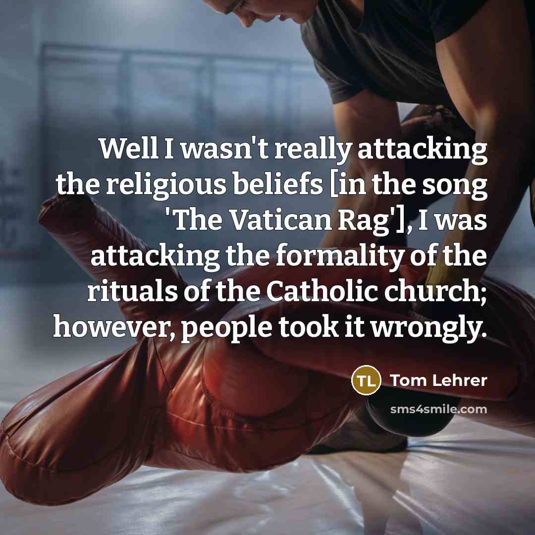 “Well I wasn't really attacking the religious beliefs [in the song 'The Vatican Rag'], I was attacking the formality of the rituals of the Catholic church; however, people took it wrongly.” quote by Tom Lehrer
