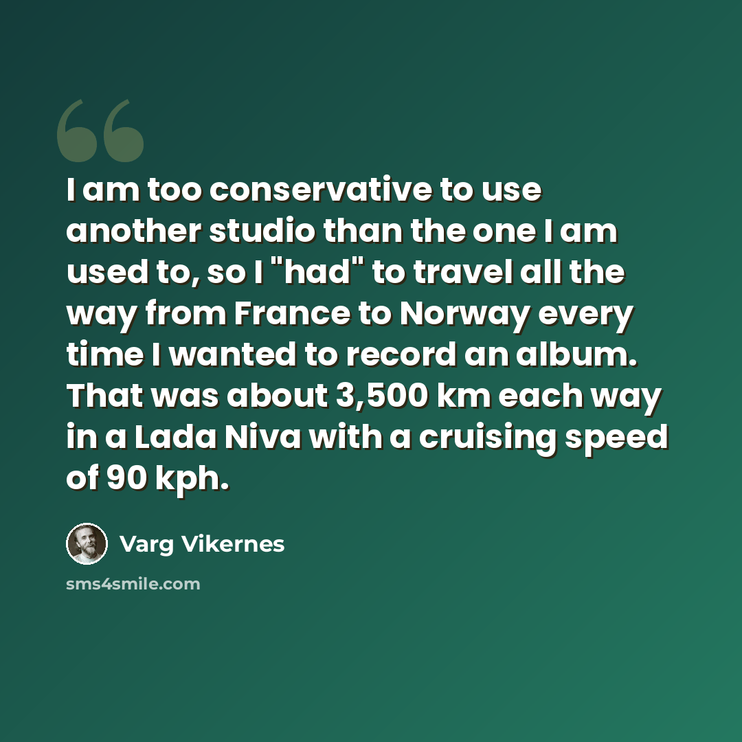 “I am too conservative to use another studio than the one I am used to, so I "had" to travel all the way from France to Norway every time I wanted to record an album. That was about 3,500 km each way in a Lada Niva with a cruising speed of 90 kph.” quote by Varg Vikernes