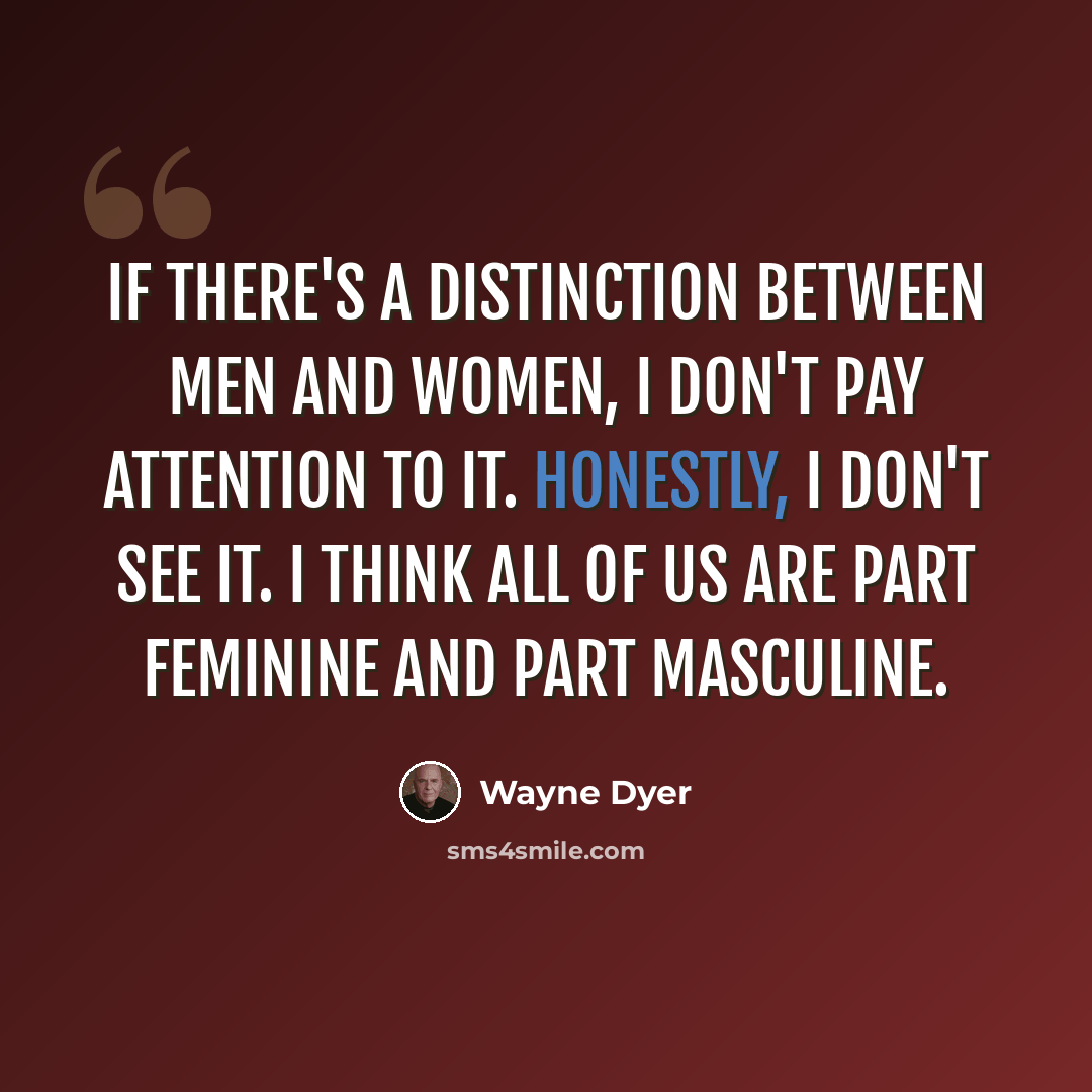 “If there's a distinction between men and women, I don't pay attention to it. Honestly, I don't see it. I think all of us are part feminine and part masculine.” quote by Wayne Dyer