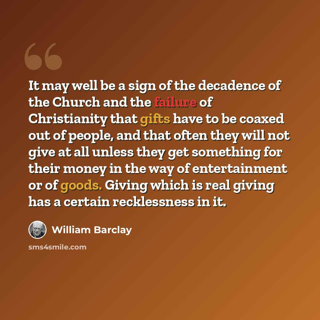 “It may well be a sign of the decadence of the Church and the failure of Christianity that gifts have to be coaxed out of people, and that often they will not give at all unless they get something for their money in the way of entertainment or of goods. Giving which is real giving has a certain…” quote by William Barclay